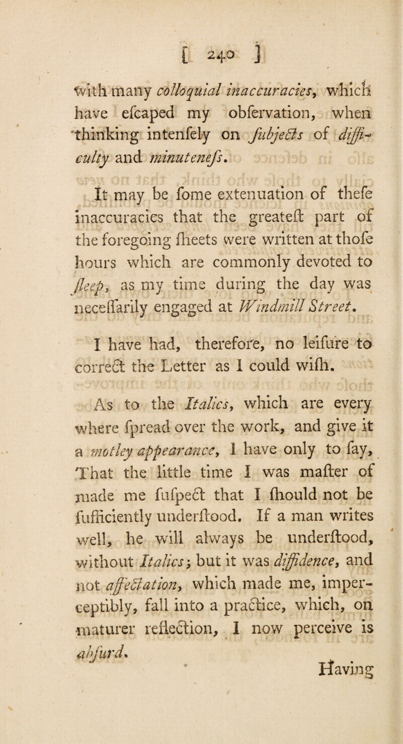 tvith many colloquial maccuracieSy which have efcaped my obfervation, when ^thinking intenfely on fiibjeBs of culty and minutenefs. It may be fome extenuation of thefe inaccuracies that the greateft part of the foregoing flieets were written at thofe hours which are commonly devoted to (leepi as my time during the day was neceffarily engaged at Windmill Street. I have had, therefore, no leifure to correft the Letter as 1 could wifh. As to the Italics^ which are every where fpread over the work, and give it a motley appeaf^ancCy 1 have only to fay. That the little time I was mafter of made me fufpeft that I (hould not be fufficiently underftood. If a man writes well, he will always be underftood. Without Italics'^ but it was diffidence^ and not affediation, which made me, imper¬ ceptibly, fall into a practice, which, on maturer reflection, 1 now perceive is anfurd.