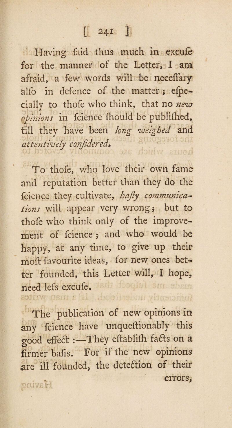 Having faid thus much in excuie for the manner of the Letter, I am afraid, a few words will be neceflary alfo in defence of the matter; efpe- cially to thofe who think, that no new opinions in fcience Ihould be publilhed, till they have been long weighed and attentively conjidered. To thofe, who love their own fame and reputation better than they do the fcience they cultivate, hajly communica~ tions will appear very wrong} but to thofe who think only of the improve¬ ment of fcience} and who would be happy, at any time, to give up their moil favourite ideas, for new ones bet¬ ter founded, this Letter will, I hope, need lefs excufe. The publication of new opinions in any fcience have unqueftionably this good elFeft :—They eftablilh fafts on a firmer bafis. For if the new opinions are ill founded, the dete£tion of their errors.