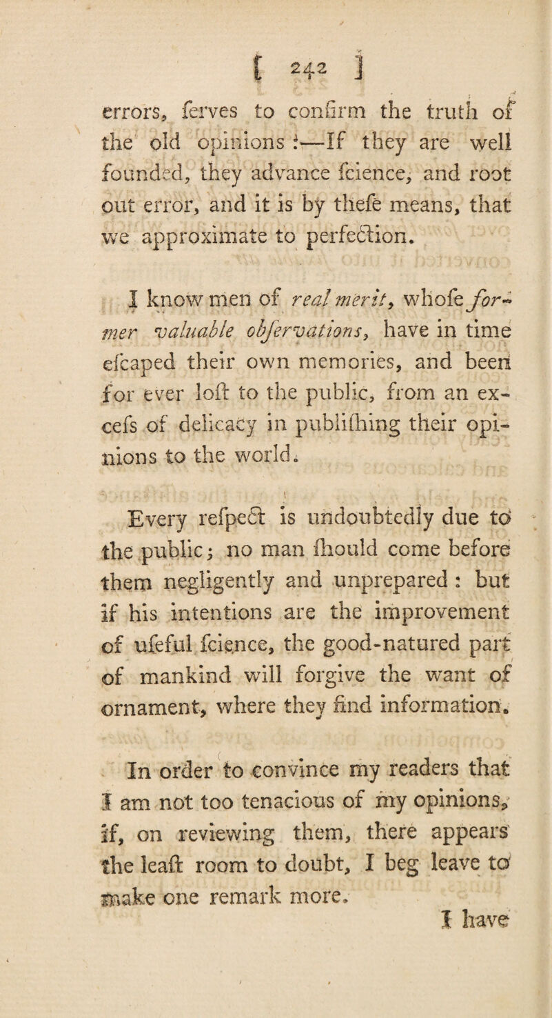 errors, ferves to confirm the truth of the old opinions —If they are well founded, they advance fcience, and root out error, and it Is by thefe means, that we approximate to perfedlion. I know men of real merits whole for^ mer valuable objervationsy have in time efcaped their own memories, and been for ever loft to the public, from an ex- cefs of delicacy in pubiifiiing their opi¬ nions to the world. I Every refpedl is undoubtedly due td the public ^ no man fhould come before them negligently and unprepared : but if his intentions are the improvement of ufeful fcience, the good-natured part of mankind will forgive the want of ornament, where they find information. In order to convince my readers that I am not too tenacious of my opinions/ if, on reviewing them, there appears the leaft room to doubt, I beg leave ta make one remark more. I have