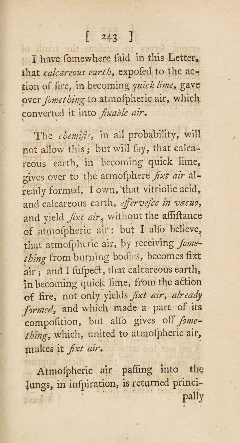 I have fomewhere faid in this Letter, that calcareous earth, expofed to the ac¬ tion of fire, in becoming quick lime, gave over fomething to atmofpheric air, which converted it into Jixable air. I The cbemifls, in all probability, will not allow this; but will fay, that calca¬ reous earth, in becoming quick lime, gives over to the atmofphere Jixt air al¬ ready formed. I own,'that vitriolic acid, and calcareous earth, effervefce in vacuo, and yield jixt air, without the affiftance of atmofpheric air: but I alfo believe, that atmofpheric air, by receiving Jome- thing from burning bodies, becomes fixt air; and I fufpeft, that calcareous earth, jn becoming quick lime, frbm the aftion of fire, not only yields jixt air, already forTTied, and which made a part of its compofition, but alfo gives off fome- thing, which, united to atmofpheric air, piakes it jixt air, t. I Atmofpheric air paffing into the lungs, in infpiration, is returned princi- ' ; ■ . pally