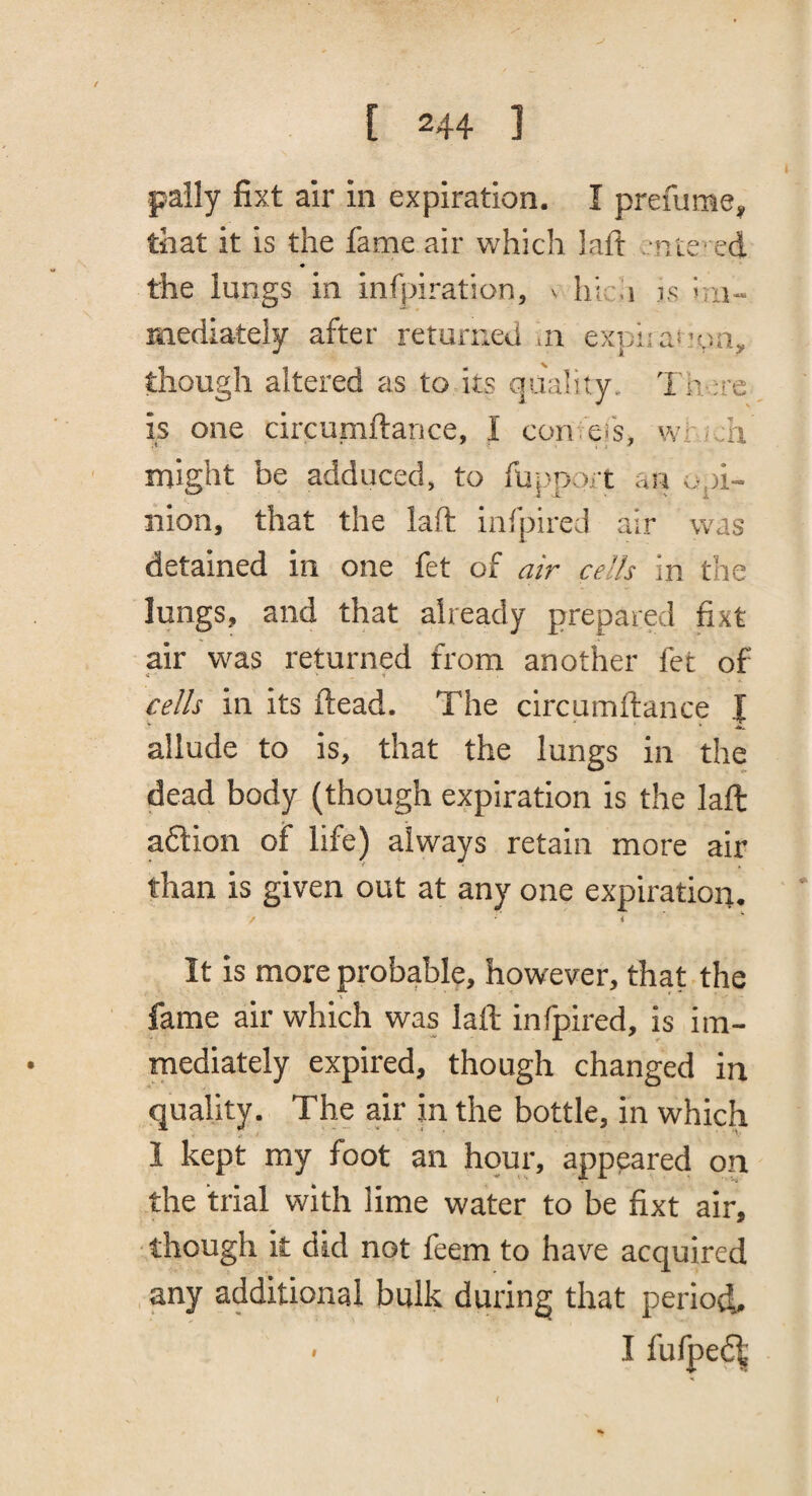 pally fixt air in expiration. I prefume, that it is the fame air which laft nte’ ed the lungs in infpiration, v hi u is im¬ mediately after returned m expi:a!’oii, though altered as to its quality. 1 n ;re is one circumftance, I con ei's, wr • ;h might be adduced, to fU|iport an a.pi- nion, that the laft infpired air was detained in one fet of air cells in the lungs, and that already prepared fixt air was returned from another fet of cells in its ftead. The circumftance I Z allude to is, that the lungs in the dead body (though expiration is the laft aflion of life) always retain more air than is given out at any one expiration. i It is more probable, however, that the fame air which was laft infpired, is im- rnediately expired, though changed in quality. The air in the bottle, in which 1 kept my foot an hour, appeared on the trial with lime water to be fixt air, though it did not feem to have acquired any additional bulk during that period. > I fufpe6^