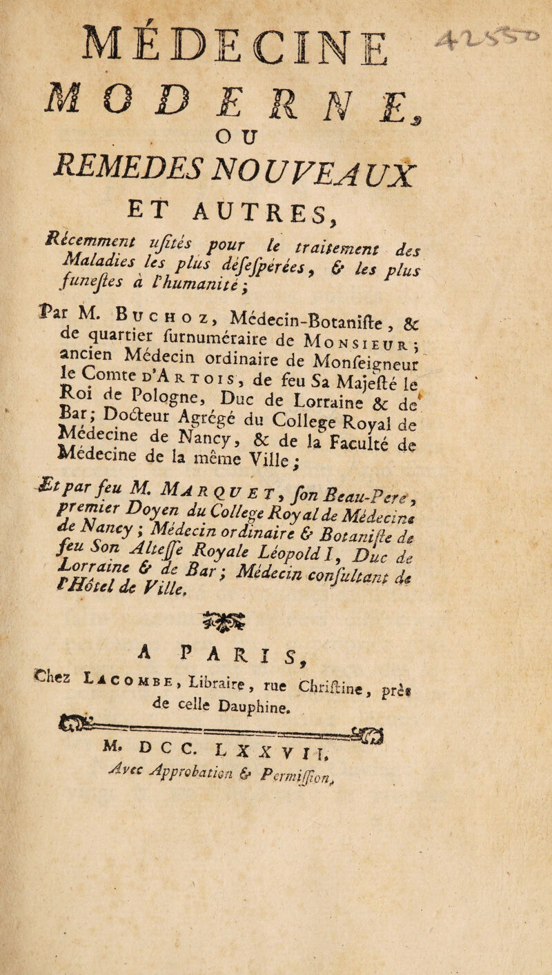 MÉDECINE moderne, o u REMEDES NO U VE A UX ET AUTRES, Récemment ujîtés pour le traitement des Maladies les plus défefpérées , & les plus funejtes a L humanité ; Vit M. B u c h o z, Mcdecin-Botanifte , & de quartier furnuméraire de Monsieur; ancien Medecm ordinaire de Monfeieneur le Comte d’A mois, de feu Sa Majefté le , Duc de Lorraine & de* Bar Docteur Agrège du College Royal de Medecine de Nancy, & de la Faculté de Medecine de la même Ville ; Btpar feu M. Marq_v et, fon Beau-Pcre, PleNUr D°\e,n,dU CollT R°yMde Médecine d Nancy ■Médecin ordinaire & Botani/ie de feu Son Altehe Royale Léopold I, Duc de A PARIS, Chez L a c o m b E , Libraire , rue Chriftine, prè* de celle Dauphine. M- » c c. XxliTTTx^ Avec Approbation & PcrmiJJion,