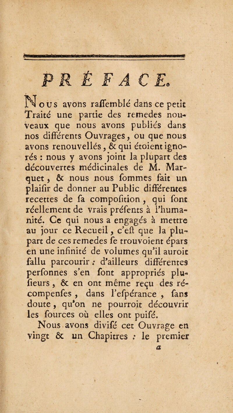 è PRÉFACE. N ous avons raffemblé dans ce petit Traité une partie des remedes non** Veaux que nous avons publiés dans nos différents Ouvrages, ou que nous avons renouvellés, & qui étoient igno¬ rés : nous y avons joint la plupart des découvertes médicinales de M. Mar- quet > & nous nous femmes fait un plaifir de donner au Publie différentes recettes de fa compofition , qui font réellement de vrais préfents à l'huma¬ nité. Ce qui nous a engagés à mettre au jour ce Recueil > c’eft que la plu¬ part de ces remedes fe trouvaient épars en une infinité de volumes qu’il aurok fallu parcourir ; d’ailleurs différentes perfonnes s’en font appropriés plu- fleurs 3 & en ont même reçu des ré- compenfes , dans Fefpérance > fans doute, qu’on ne pourroit découvrir les fources où elles ont puifé. Nous avons divifé cet Ouvrage en vingt ôc un Chapitres : le premier a \