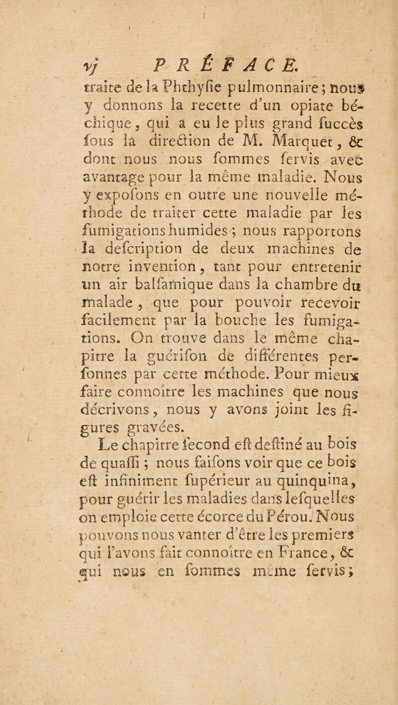 ) I ' , ' , - ' / * , V PRÉFACE. traite de la Phthyfie pulmonnaire ; noui y donnons la recette d’un opiate ba¬ chique, qui a eu le plus grand fuccès fous la direction de M. Marquai: , & dont nous nous fommes fervis avec avantage pour ia même maladie. Nous y expofons en outre une nouvelle mé¬ thode de traiter cette maladie par les fumigations humides^ nous rapportons .< la defcription de deux machines de notre invention, tant pour entretenir un air balfarnique dans là chambre du malade , que pour pouvoir recevoir facilement par la bouche les Fumiga¬ tions. On trouve dans le même cha¬ pitre la guérifon de différentes per- formes par cette méthode. Pour mieu* faire connoître les machines que nous décrivons, nous y avons joint les fi¬ gures gravées. Le chapitre fécond efl deftiné au bois de quaflî ; nous faifons voir que ce bois eft infiniment fupérieur au quinquina, pour guérir les maladies dans lefquelles on emploie cette écorce du Pérou. Nous pouvons nous vanter d’être les premiers qui favons fait connoître en France, & qui nous en fommes même fervis; /
