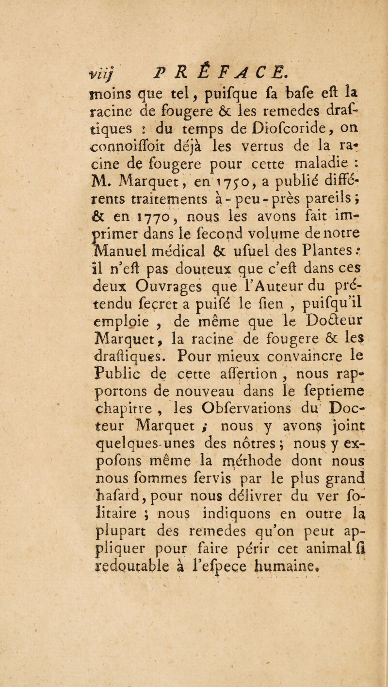 viij P R É F A C .£. moins que tel, puifque fa bafe eft la racine de fougere & les remedes draf- tiques : du temps de Diofcoride, on connoiffoit déjà les vertus de la ra¬ cine de fougere pour cette maladie : M. Marquer, en 1750, a publié diffé¬ rents traitements à - peu - près pareils; & en 1770^ nous les avons fait im¬ primer dans le fécond volume de notre Manuel médical & ufuei des Plantes .• îl n’efl: pas douteux que c?eft dans ces deux Ouvrages que l’Auteur du pré¬ tendu feçret a puifé le fien , puifqu’il emploie , de même que le Do&eur Marquer, la racine de fougere & les diadiques. Pour mieux convaincre le Public de cette affertion , nous rap¬ portons de nouveau dans le feptieme chapitre , les Obfervations du Doc¬ teur Marquer ; nous y avons joint quelques unes des nôtres ; nous y ex- pofons même la méthode dont nous nous fommes fervis par le plus grand hafard, pour nous délivrer du ver fo- litaire ; nous indiquons en outre la plupart des remedes qu’on peut ap¬ pliquer pour faire périr cet animal!! redoutable à Pefpece humaine.