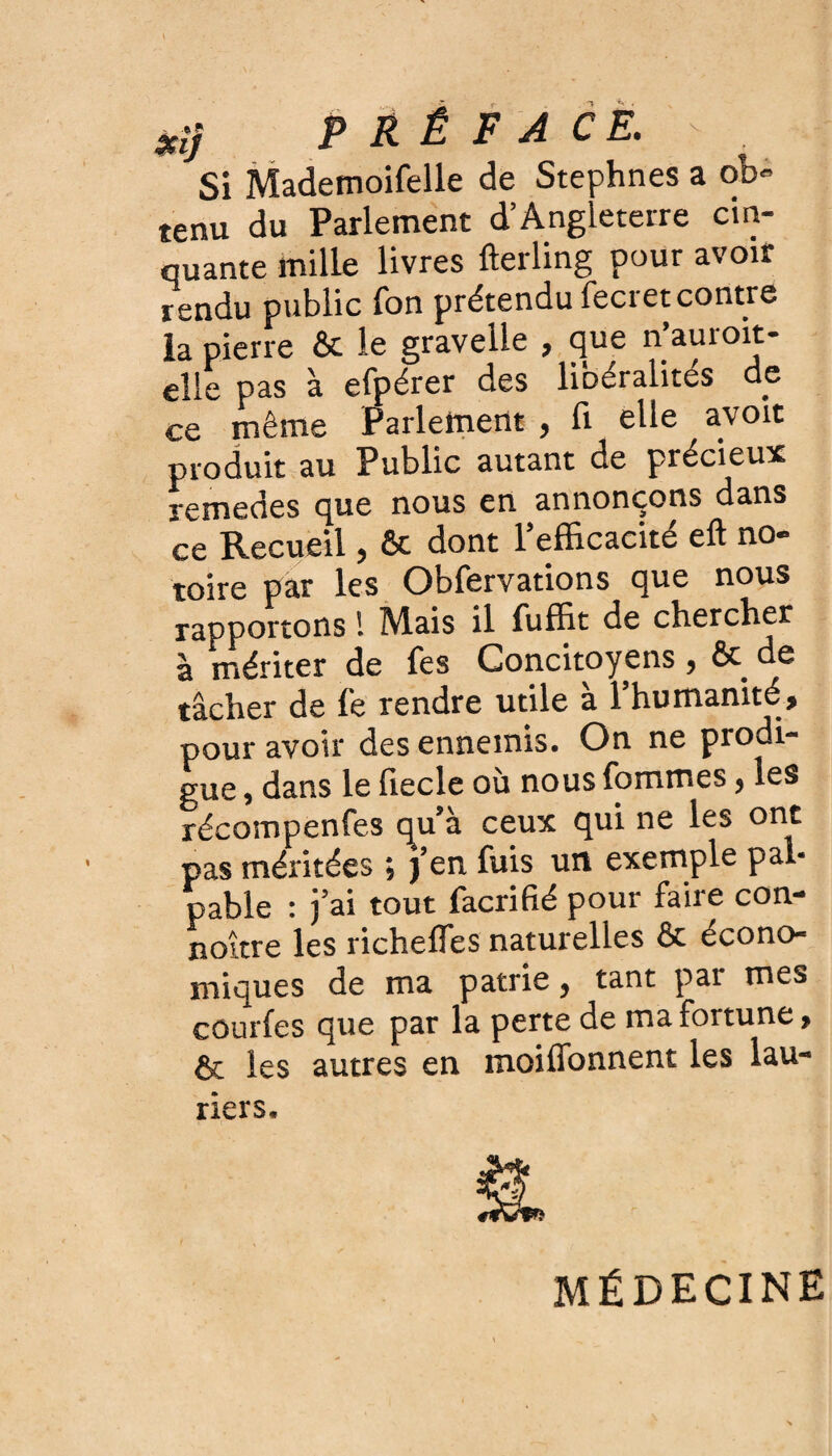 Xij PRÉFACE\ > . Si Mademoifelle de Stephnes a ob¬ tenu du Parlement d’Angleterre cin¬ quante mille livres fterling pour avoir rendu public Ton prétendu fecretcontre la pierre ôc le gravelle , que n auioit- eîle pas à efpérer des libéralités de ce même Parlement , fi elle avoit produit au Public autant de précieux remedes que nous en annonçons dans ce Recueil, ôc dont l'efficacité eft no¬ toire par les Obfervations que nous rapportons ! Mais il fuffit de chercher à mériter de Tes Concitoyens, ôc de tâcher de fe rendre utile à l’humanité, pour avoir des ennemis. On ne prodi¬ gue , dans le liecle où nous fommes , les récompenfes qu’à ceux qui ne les ont pas méritées ; j’en fuis un exemple pal¬ pable : j’ai tout facrifié pour faire con- noître les richefles naturelles ôc écono¬ miques de ma patrie} tant pai mes courfes que par la perte de ma fortune, & les autres en moiffonnent les lau¬ riers. MÉDECINE