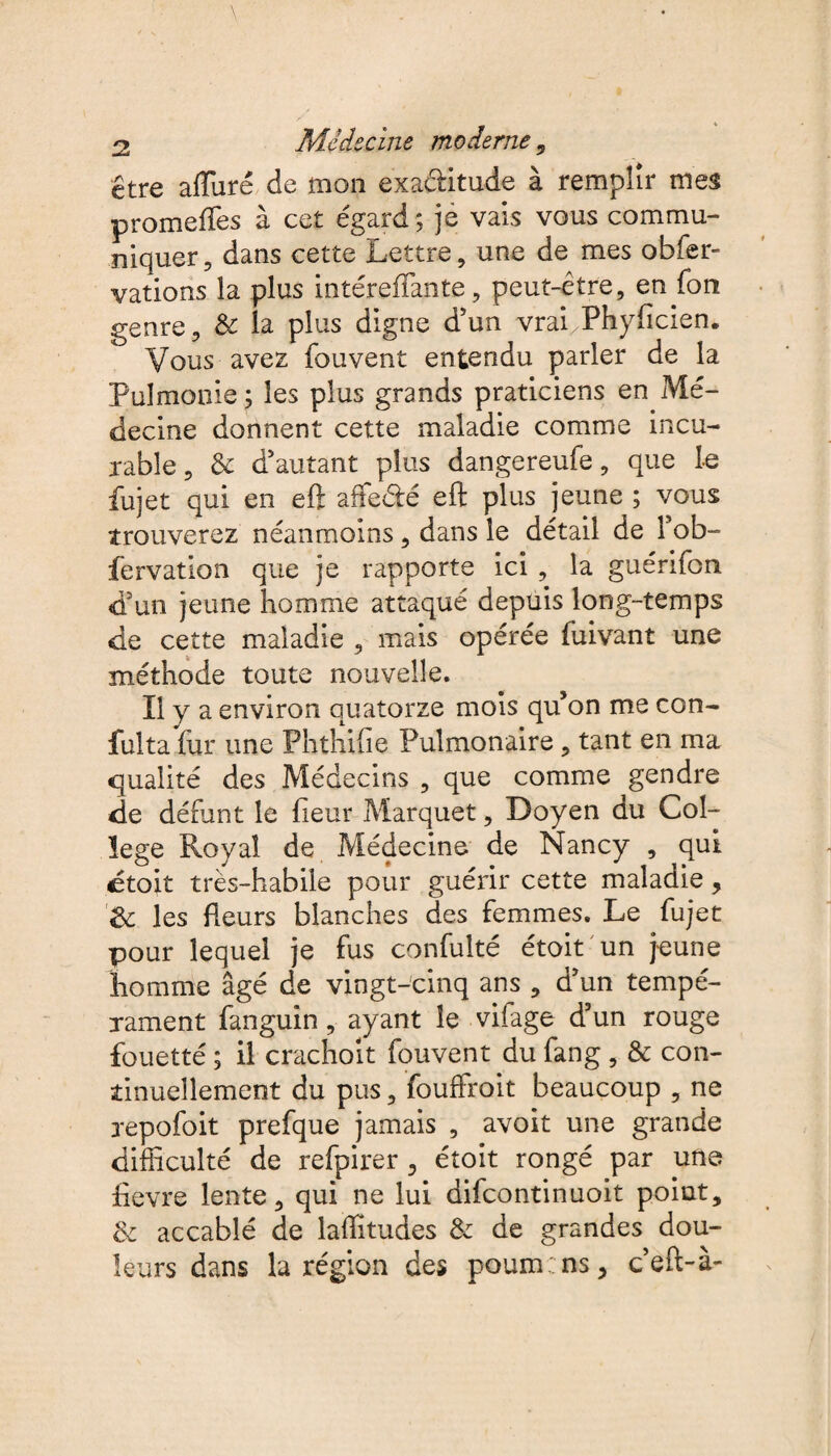 être allure de mon exactitude à remplir mes promeffes à cet égard; je vais vous commu¬ niquer, dans cette Lettre, une de mes obfer- vations la plus intéreffante, peut-être, en fon genre, & la plus digne d'un vrai/Phyfîcien. Vous avez fouvent entendu parler de la Pulmonie ; les plus grands praticiens en Mé¬ decine donnent cette maladie comme incu¬ rable , 3c d'autant plus dangereufe, que le fujet qui en eft affe&é eft plus jeune ; vous trouverez néanmoins, dans le détail de l'ob- fervation que je rapporte ici , la guérifon d'un jeune homme attaqué depuis long-temps de cette maladie , mais opérée fuivant une méthode toute nouvelle. Il y a environ quatorze mois qu’on me con- fulta fur une Phthihe Pulmonaire , tant en ma qualité des Médecins , que comme gendre de défunt le fleur Marquet, Doyen du Col¬ lege Royal de Médecine de Nancy , qui étoit très-habile pour guérir cette maladie, de les fleurs blanches des femmes. Le fujet pour lequel je fus confulté étoit un jeune homme âgé de vingt-cinq ans , d'un tempé¬ rament fanguin, ayant le vifage d'un rouge fouetté ; il crachoit fouvent du fang , & con¬ tinuellement du pus, fouffroit beaucoup , ne repofoit prefque jamais , avoit une grande difficulté de refpirer, étoit rongé par une fievre lente, qui ne lui difeontinuoit point, 3c accablé de laftitudes & de grandes dou¬ leurs dans la région des poum:ns, c’eft-à-