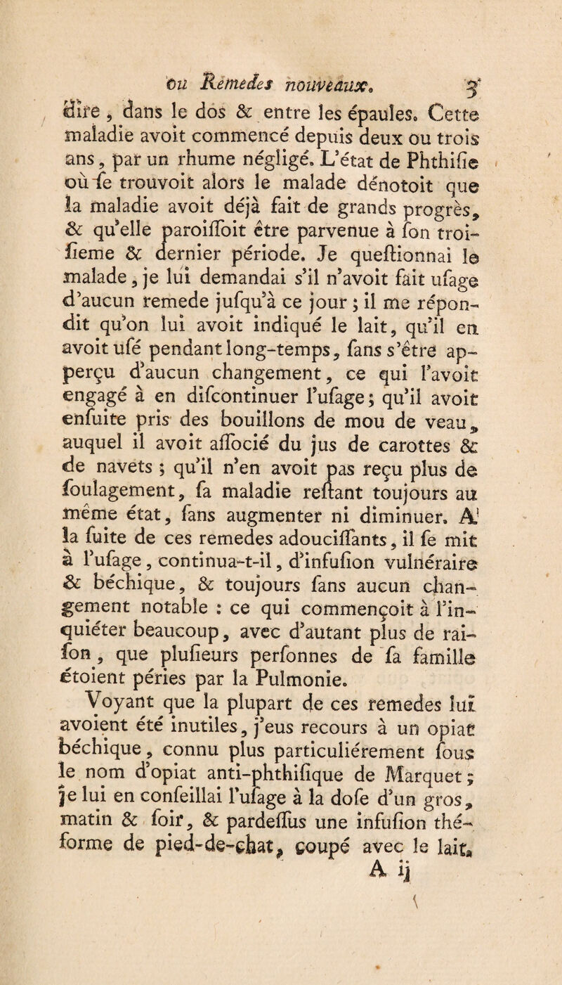 Hïjf*e , dans le dos & entre les épaules» Cette maladie avoit commencé depuis deux ou trois ans, par un rhume négligé» L’état de Phthifie où Le trouvoit alors le malade dénotoit que la maladie avoit déjà fait de grands progrès, & quelle paroilïoit être parvenue à fon troi- fie me 8c dernier période. Je quefHonnai le malade , je lui demandai s’il n’avoit fait ufage d’aucun remede jufqu à ce jour ; il me répon¬ dit qu’on lui avoit indiqué le lait, qu’il en avoit ufé pendant long-temps, fans s’être ap- perçu d’aucun changement, ce qui Tavoit engagé à en dlfcontinuer l’ufage; qu’il avoit enfuite pris des bouillons de mou de veau* auquel il avoit affocié du jus de carottes 8c de navets ; qu’il n’en avoit pas reçu plus de foulagement, fa maladie reliant toujours au même état, fans augmenter ni diminuer» A la fuite de ces remedes adoucilfants, il fe mit à l’ufage, continua-t-il, d’infulîon vulnéraire 8c béchique, 8c toujours fans aucun chan¬ gement notable : ce qui commençoit à l’in¬ quiéter beaucoup, avec d’autant plus de rai- fon, que plulieurs perfonnes de fa famille étoient péries par la Pulmonie. Voyant que la plupart de ces remedes lui avoient été inutiles, j’eus recours à un opiat béchique, connu plus particuliérement fous: le nom d’opiat anti-phthifique de Marquet ; je lui en confeillai Tufage à la dofe d’un gros, matin 8c foir, & pardeflus une infufion thé- forme de pied-de-çfaat* coupé avec le lait*