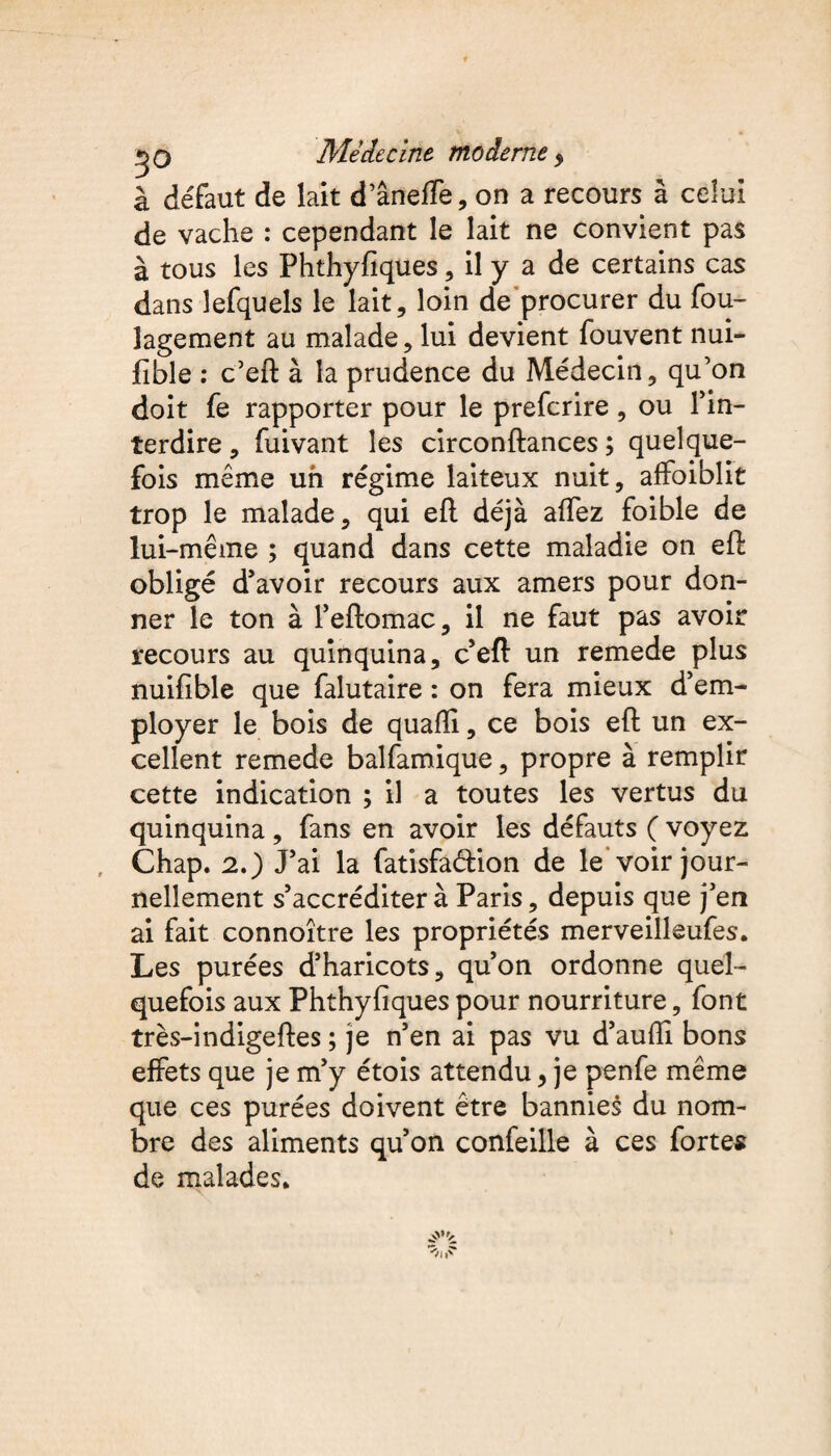 à défaut de lait d’âneffe, on a recours à celui de vache : cependant le lait ne convient pas à tous les Fhthyfiques , il y a de certains cas dans îefquels le lait, loin de procurer du fou- lagement au malade, lui devient fouvent nui- fible : c’eft à la prudence du Médecin, qu’on doit fe rapporter pour le prefcrire , ou l’in¬ terdire , fuivant les circonftances ; quelque¬ fois même un régime laiteux nuit, affaiblit trop le malade, qui eft déjà afTez foible de lui-même ; quand dans cette maladie on eft obligé d’avoir recours aux amers pour don¬ ner le ton à l’eftomac, il ne faut pas avoir recours au quinquina, c’eft un remede plus nuifible que falutaire : on fera mieux d’em¬ ployer le bois de quafïi, ce bois eft un ex¬ cellent remede balfamique, propre à remplir cette indication ; il a toutes les vertus du quinquina , fans en avoir les défauts ( voyez Chap. 2.) J’ai la fatisfaââon de le voir jour¬ nellement s’accréditer à Paris, depuis que j’en ai fait connoître les propriétés merveilleufes. Les purées d’haricots, qu’on ordonne quel¬ quefois aux Phthyfiques pour nourriture, font très-indigeftes ; je n’en ai pas vu d’aufli bons effets que je m’y étois attendu, je penfe même que ces purées doivent être bannies du nom¬ bre des aliments qu’on confeille à ces fortes de malades*