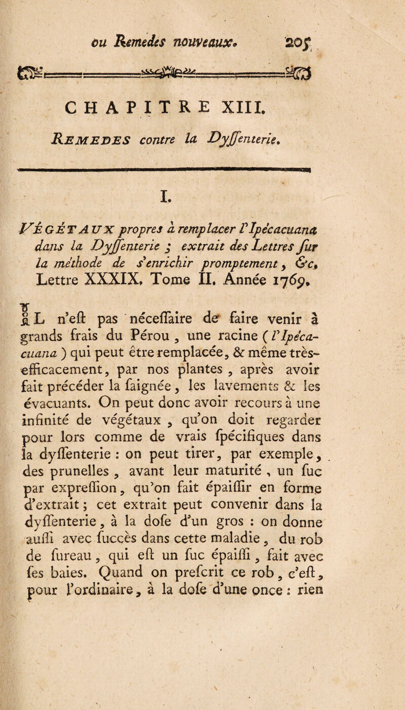 aoy . .--sffg ' ■ ' t ; • * I ” CHAPITRE XIII. Remedes contre la Dyjfenterie. '«■■MHMHMMMMHBHMnHmHHnMMaMHMMHVaMHMinnaanVPHBaSSBRaq I. JSÊGÉT A UX propres à remplacer P Ipécacuana dans la Dyjfenterie • extrait des Lettres fur la méthode de s enrichir promptement , &c9 Lettre XXXIX. Tome II. Année 1769* Tf ÜL neft pas néceflaire de faire venir à grands frais du Pérou , une racine ( VIpéca- cuana ) qui peut être remplacée, & même très- efficacement, par nos plantes , après avoir fait précéder la faignée, les lavements & les évacuants. On peut donc avoir recours à une infinité de végétaux , quon doit regarder pour lors comme de vrais fpécifiques dans la dyffenterie : on peut tirer, par exemple, des prunelles , avant leur maturité , un fuc par expreffion, qu’on fait épaiffir en forme d’extrait ; cet extrait peut convenir dans la dyffenterie, à la dofe d’un gros : on donne auffi avec fucçès dans cette maladie , du rob de fureau, qui eft un fuc épaiffi, fait avec fes baies. Quand on prefcrit ce rob, c’eft, pour l’ordinaire, à la dofe d’une once : rien