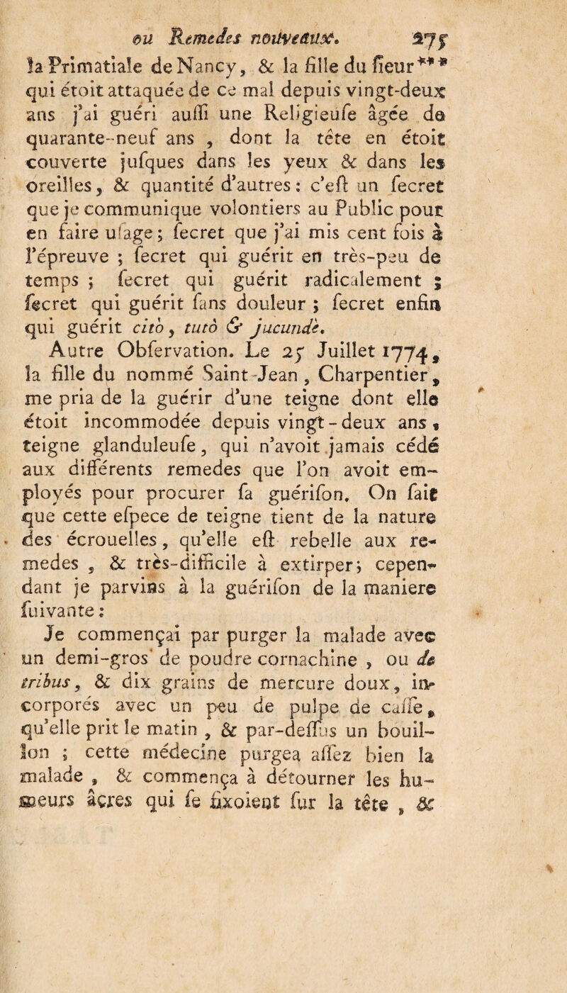 la Primatiale deNancy, & la fille du (leur*** qui étoit attaquée de ce mal depuis vingt-deux ans fai guéri aulfi une Religieufe âgée de quarante- neuf ans , dont la tête en étoit couverte jufques dans les yeux <k dans les oreilles, & quantité d’autres : c’efl: un fecret que je communique volontiers au Public pour en faire u'age; fecret que j’ai mis cent fois à l’épreuve ; fecret qui guérit en très-peu de temps ; fecret qui guérit radicalement ; fecret qui guérit fans douleur ; fecret enfia qui guérit cito, tutô & jucunde. Autre Obfervation* Le 25* Juillet 1774, îa fille du nommé Saint-Jean „ Charpentier, me pria de îa guérir d’une teigne dont elle étoit incommodée depuis vingt-deux ans* teigne glanduleufe, qui n’avoit jamais cédé aux différents remedes que l’on avoit em¬ ployés pour procurer fa guérifon. On fait que cette efpece de teigne tient de la nature des écrouelles, qu’elle eft rebelle aux re¬ medes s &: très-difficile à extirper} cepen¬ dant je parvins à la guérifon de la maniéré fuivante : Je commençai par purger îa malade avec un demi-gros' de poudre cornachine , ou de tribus3 & dix grains de mercure doux, in¬ corporés avec un peu de pulpe de caffe, qu’elle prit le matin , & par-deiïus un bouil¬ lon ; cette médecine purgea allez bien îa malade , & commença à détourner les hu~ soeurs âçres qui fe fixoieat fur la tête , ôc