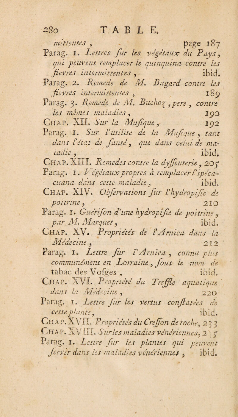 TABLE, £80 mitîentes , . page 187 Parag. I. Lettres fur les végétaux du Pays , qui peuvent remplacer le quinquina contre les fievres intermittentes 3 ibid. Parag, 2. Remede de Ai, Bagard centre les fievres intermittentes , 1 $<j Parag. 3. Remede de Ai.. Bucho? pere 9 contre les mêmes maladies , I go CïîAP. XIL Sur la Mufique 3 ip2 Parag. î. Sur Vutilité de la Aiufique , tant dans tétat de faute , <pa aXzr ca/zzi de ma- ladie , ibid. Chap. XIII. Remedes contre la dyffenterie 9 20 p Parag. I. Végétauxpropres d remplacerVipéca- cuana dans cette maladie y ibid. Chap. XIV. Obfervations fur Vhydropifie de poitrine, 210 Parag. I* Guérifon d'une hydropifie de poitrine ? par AL. Aiarquet y • ibid. Chap. XV» Propriétés de i Arnica dans la Aiédecine 3 212 Parag. î. Lettre fur VArnica 3 connu plus communément en Lorraine 9 fous le nom de tabac des Vofges , ibid, Chap. XVI. Propriété du Tréfilé aquatique dams la Aiédecine 3 :D Parag. 1. Lettre fur les vertus confiatées de cette plante 3 ibid. ChâP. XVII. Propriétés du Creffon déroché^ 23 3 Chap. XVIII. Sur les maladies vénériennes y 2 g Parag. I. Lettre fur les plantes qui peuvent fervir dans les maladies vénériennes ? ibid.