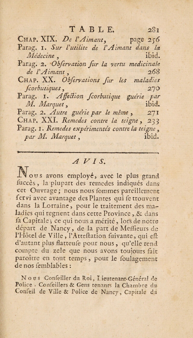 2%ï ' TABLE. ChAP. XÎX. De VAimant9 page Parag. I. Sur Vutilité de VAimant dans la Âiéd&cine 9 ibid- Parag. 2. Obfervation fur la vertu médicinale de VAimant ? 268 Ch AP. XX. Obfervations fur les maladies fcorbutiques, 27 G Parag. I. Affection fcorbutique guérie par M, Marquet , ibid. Parag. 2. Autre guérie par le même 9 27 I Ch AP. XXI. Remedes contre la teigne > 233 Parag. 1. Remedes expérimentés contre la teigne , par M. Marquet 5 ibid. kT AVIS. ou s avons employé, avec le plus grand fuccès , la plupart des remedes indiqués dans cet Ouvrage ; nous nous fournies pareillement fervi avec avantage des Plantes qui fe trouvent dans la Lorraine, pour le traitement des ma¬ ladies qui régnent dans cette Province , & dans fa Capitale \ ce qui nous a mérité, lors de notre départ de Nancy, de la part de Meilleurs de l’Hôtel de Ville , l’Atteftation fuivante, qui eO: d’autant plus flatteufe pour nous , qu’elle rend compte du zeîe que nous avons toujours fait paroître en tout temps, pour le foulagement de nos femblabîes : Nous Confeilier du Roi, Lieutenant-Général de Police > Confèillers & Gens tenants la Chambre du Confeil de Ville 6c Police de Nancy, Capitale du