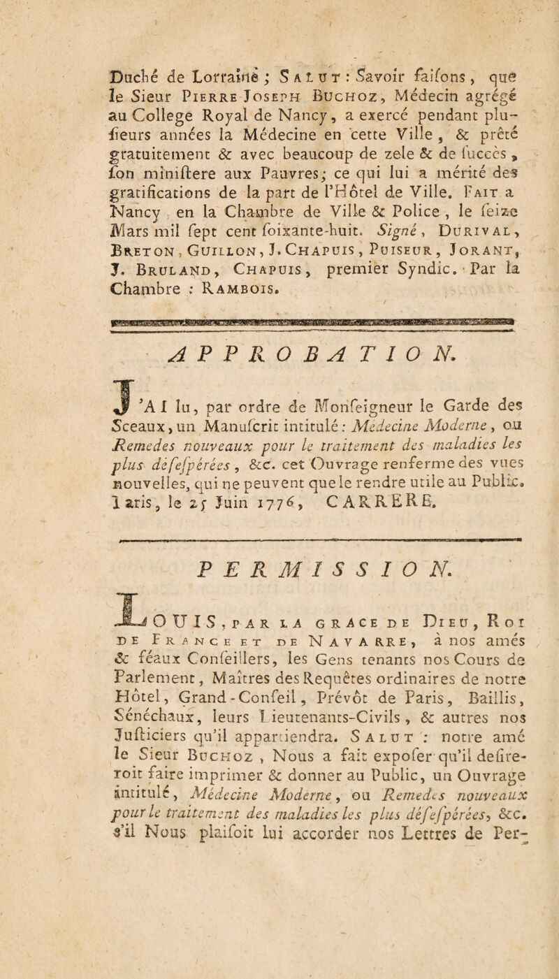 Duché de Lorraine ; Salut: Savoir faisons , que le Sieur Pierre Joseph Buchoz, Médecin agrégé au College Royal de Nancy, a exercé pendant plu¬ sieurs années la Médecine en cette Ville , & prêté gratuitement & avec beaucoup de zele & de l’ucccs * fon miniftere aux Pauvres; ce qui lui a mérité des gratifications de la part de l’Hôtel de Ville. Paît a Nancy en la Chambre de Ville & Police , le feize IViars mil fept cent foixante-huit. Signé , Durival, Breton, Guillon, J.Chapuis, Puiseur, Jorant, J. Bruland, Chapuis, premier Syndic. Par la Chambre : Rambois. A P P R O B A T I O N. J’AI lu, par ordre de Morifeigneur le Garde des Sceaux, un Manufcric intitulé : Médecine Moderne, ou Remedes nouveaux pour le traitement des maladies les plus défefpérées , &c. cet Ouvrage renferme des vues nouvelles, qui ne peuvent que le rendre utile au Public, laris, le 2; Juin 1776, CARRERE. PERMISSION. JL OUÏS,par la grâce de Dieu, Roi de France et de Navarre, à nos amés Sc féaux Confeillers, les Gens tenants nos Cours de Parlement, Maîtres des Requêtes ordinaires de notre Plôtel, Grand -Confeil, Prévôt de Paris, Baillis, Sénéchaux, leurs 1 ieutenants-Civils, & autres nos Jufticiers qu’il appartiendra. Salut ; notre amc îe Sieur Buckoz , Nous a fait expofer qu’il defire- roit faire imprimer & donner au Public, un Ouvrage intitulé, Médecine Moderne, ou Remedes nouveaux pour le traitement des maladies les plus défefpérées, &c. s’il Nous plaifoit lui accorder nos Lettres de Per-