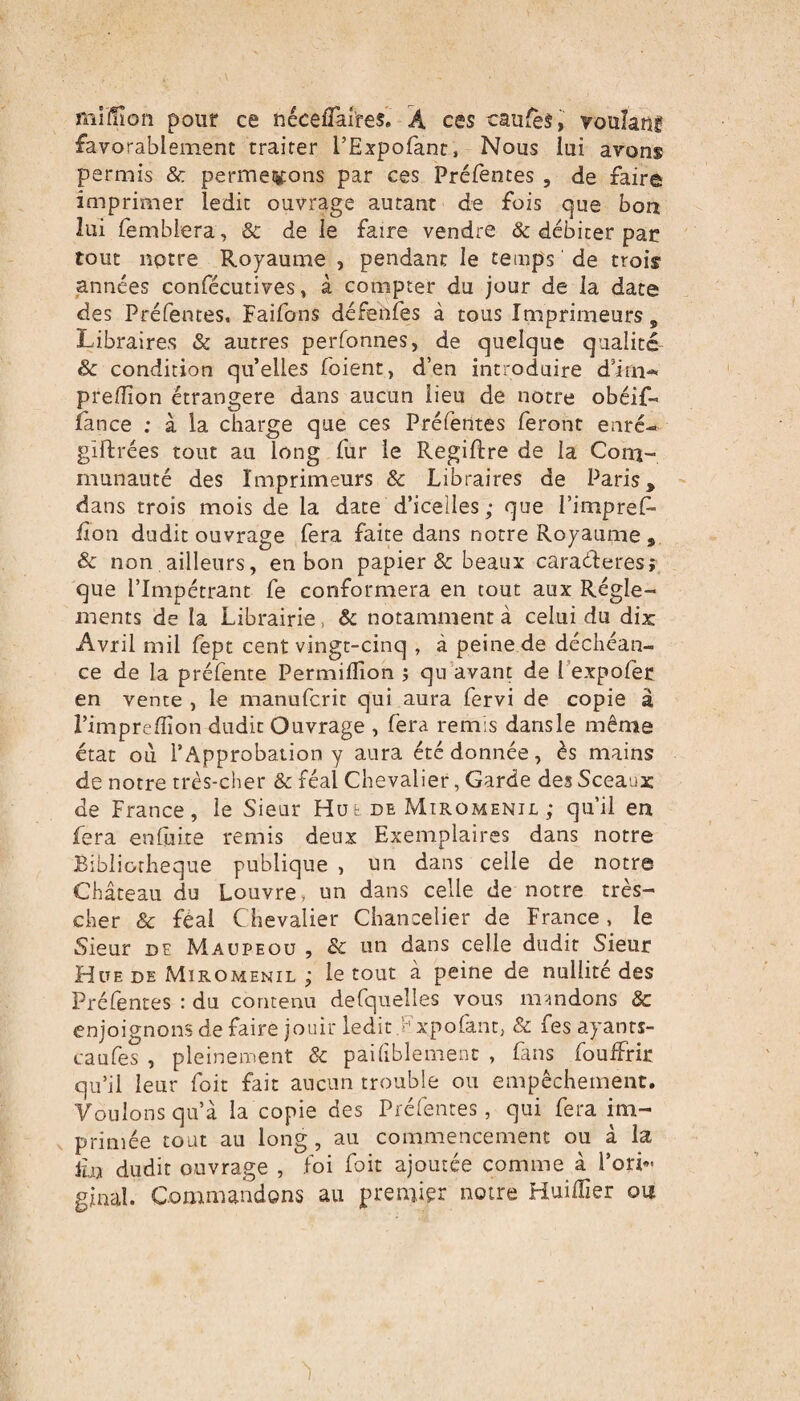 miÏÏïon pour ce néceflaires. A ces causés, voulauf favorablement traiter l’Expofanc, Nous lui avons permis & permeiÿons par ces Préfentes , de faire imprimer ledit ouvrage autant de fois que bon lui femblera , & de le faire vendre & débiter par tout notre Royaume , pendant le temps de trois années confécutives, à compter du jour de la date des Préfentes, Faifons défenfes à tous Imprimeurs „ Libraires & autres perfonnes, de quelque qualité & condition quelles foient, d’en introduire d’im- preflion étrangère dans aucun lieu de notre obéif- lance ; à la charge que ces Préfentes feront enré- giftrées tout au long fur le Regiftre de la Com¬ munauté des Imprimeurs & Libraires de Paris, dans trois mois de la date d’icelles; que i’impref- fon dudit ouvrage fera faite dans notre Royaume , & non ailleurs, en bon papier & beaux caraéteres; que l’Impétrant fe conformera en tout aux Régle¬ ments de la Librairie. & notamment à celui du dix: Avril mil fept cent vingt-cinq , à peine de déchéan¬ ce de la préfente Permiflion ; qu avant de 1 expofer en vente , le manufcrit qui aura fervi de copie à l’imprefiïon dudit Ouvrage , fera remis dansle même état où l’Approbation y aura été donnée, ès mains de notre très-cher & féal Chevalier, Garde des Sceaux de France, le Sieur Hue de Miromenil ; qu’il en fera enfiite remis deux Exemplaires dans notre Bibliothèque publique , un dans celle de notre Château du Louvre, un dans celle de notre très- cher & féal Chevalier Chancelier de France, le Sieur de Maupeou , & un dans celle dudit Sieur Hue de Miromenil ; le tout à peine de nullité des Préfentes : du contenu defquelles vous mandons & enjoignons de faire jouir ledit xpolant, & fes ayants- caufes , pleinement & paihblemenc , fans fouifrir qu’il leur foit fait aucun trouble ou empêchement. Voulons qu’à la copie des Préfentes, qui fera im¬ primée tout au long, au commencement ou à la £u dudit ouvrage , foi foit ajoutée comme à l’ori¬ ginal. Commandons au premier notre Huidier ou