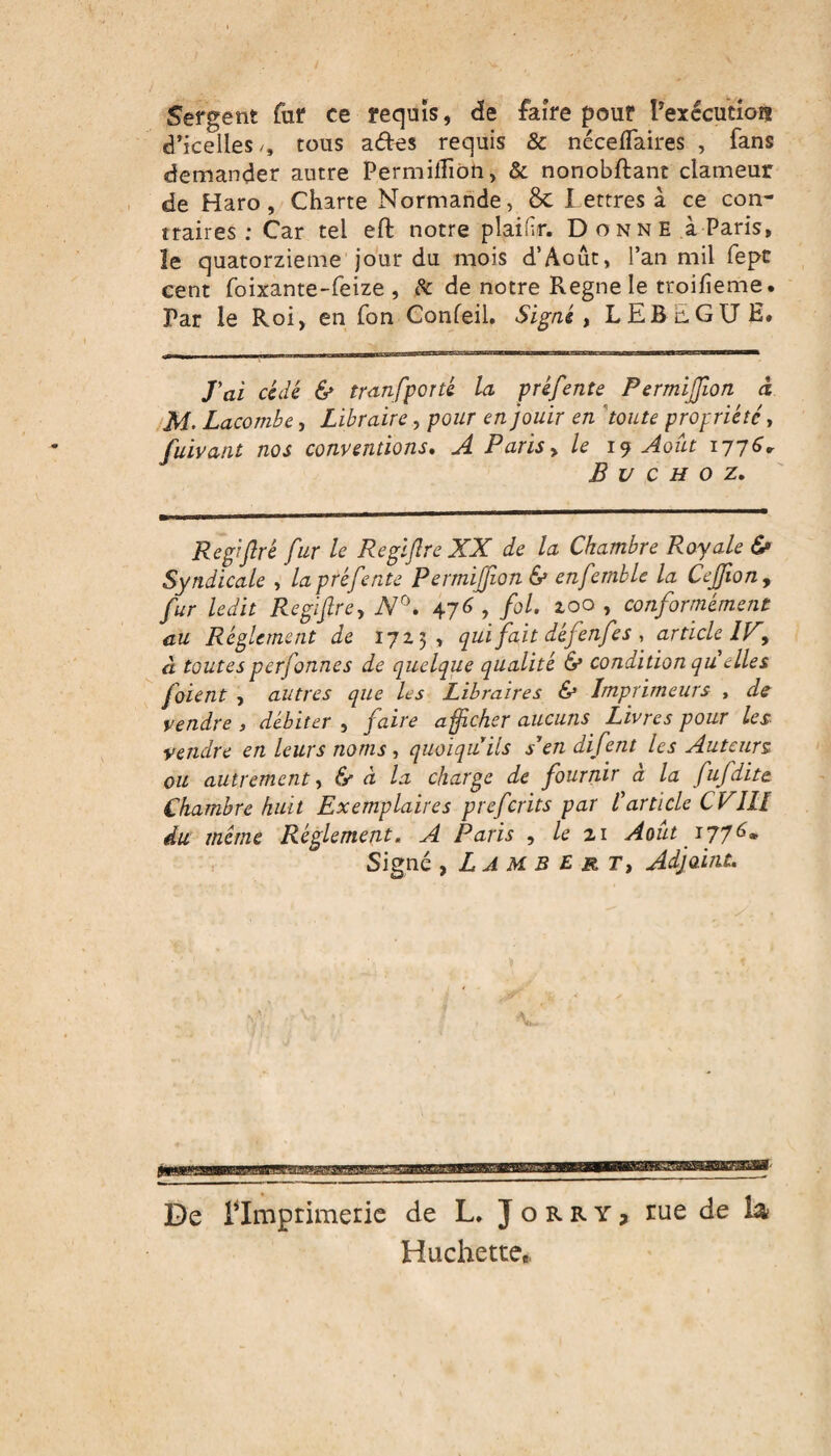 Sergent fur ce requis, de faire pour l'exécution d’icelles/, tous aétes requis & néceflaires , fans demander autre Permilîion, & nonobftant clameur de Haro, Charte Normande, &C I ettres à ce con¬ traires; Car tel eft notre plaifir. Donne à Paris, le quatorzième jour du mois d’Août, l’an mil fepc cent foixante-feize , fc de notre Régné le troifieme. Par le Roi, en fon Confeil. Signé , LEBuGU H, J'ai cédé & transporté La préfente Permijfion à Lacombe, Libraire, pour en jouir en toute propriété, fuivant nos conventions. A Paris, le 19 Août 1776, B U C H O Z, Regiflrê fur le Regïftre XX de la Chambre Royale 6» Syndicale , la préfente Permijfion & enfemble la Cejfon9 fur ledit Regiftre-, N°. 476 , fol. zoo , conformément au Réglement de 172.5, qui fait défenfes , article IV, à toutes pcrfonnes de quelque qualité & condition qu elles joient , autres que les Libraires & Imprimeurs , de vendre , débiter , faire afficher aucuns Livres pour les vendre en leurs noms , quoiqu'ils s'en difent les Auteurs ou autrement, & à la charge de fournir à la fufdite Chambre huit Exemplaires prefcrits par l'article CVIÎI du même Réglement. A Paris , le 21 Août 1776* Signé , L A M B E r T, Adjoint. De rimprimerie de L, J o r r y > rue de la Huchette,.