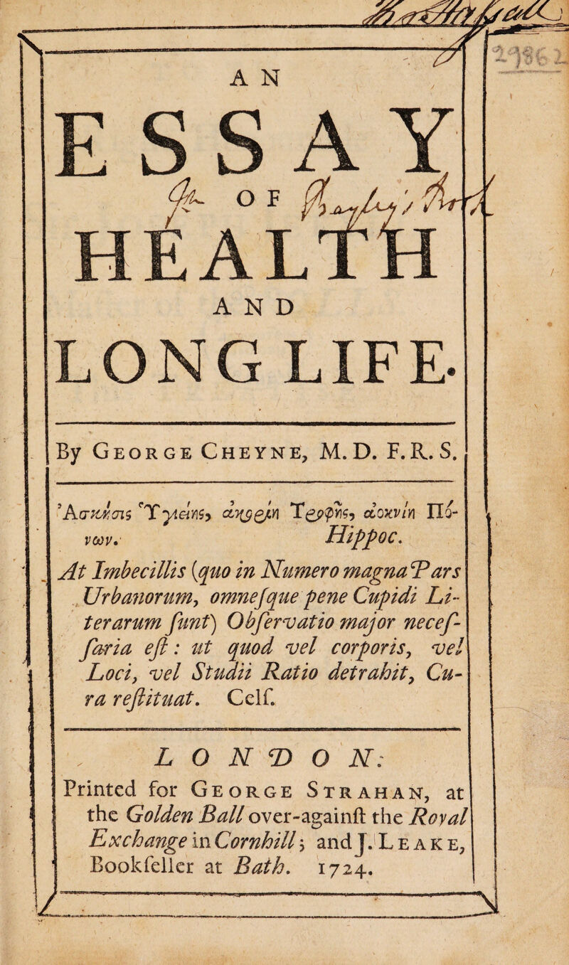 LONG LIFE- By George Cheyne, M. D. F.R. S. 'AcrAcns 'Tyielnb dyygjin Tgppyis, dow/n IXo- vcoy,' LlippOC; At Imbecillis {quo in Numero magnaRars Urbanorum, omnefque pene Cupidi Li ¬ ter arum funt) Obfervatio major neceft- ftaria eft: ut quod vel corporis, vel Loci, vel Studii Ratio detrahit, Cu¬ ra reftituat. CelB LONDON; Printed for George Strahan, at the Golden Ball over-againft the Royal Exchange in Cornhill 5 and JJ Leake, Bookfeller at Bath. 1724.