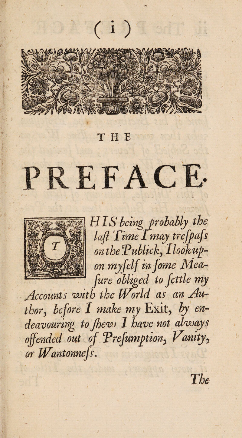 THE PREFACE- I 1 HIS being probably the lafl Time I may trefpafs on the Tublick, 1 lookup- on myfelf mfome JVLea- fure obliged, to fettle my Accounts with the Wlnld as an Au¬ thor , before I make my Exit, by en¬ deavouring to Jhew 1 have not always offended out of Trefumption, Vanity, or kVantonnefs.