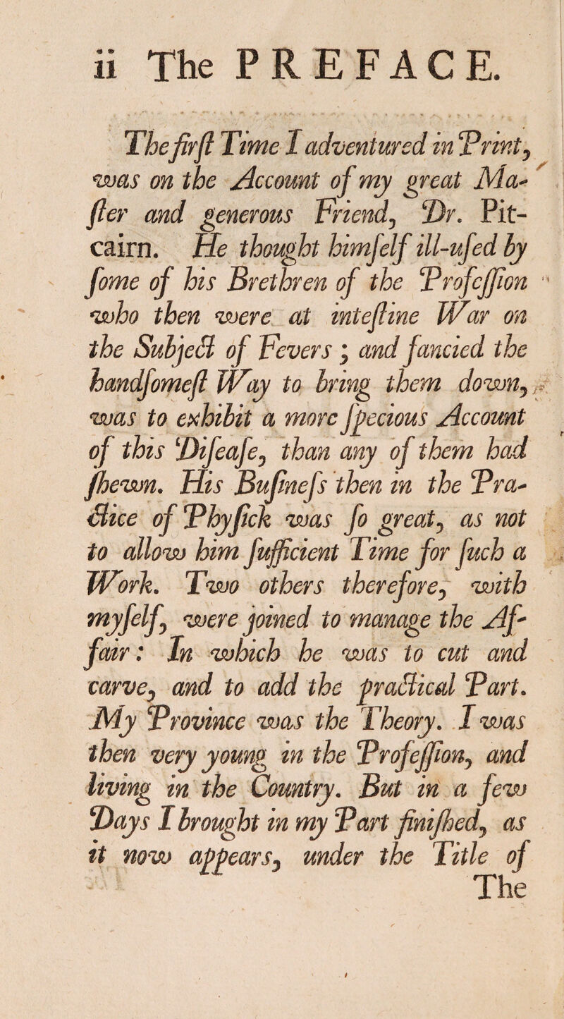 Thefirft Time I adventured in ‘Print, was on the Account of my great Ma- fter and generous Triend, Dr. Pit¬ cairn. He thought himfelf ill-ufed by fome of his Brethren of the Profcffion  who then were at intefhne War on the Subject of Fevers j and fancied the handfomeft Way to bring them down, was to exhibit a more fpecious Account of this Difeafe, than any of them had [hewn. His Bufinefs then in the Bra- Sice of Bbylick was fo great, as not to allow him fufficient Time for fuch a Worlt. Two others therefore, with myfelf, were joined to manage the Af' fair: In which he was to cut and carve, and to add the praSical Part. My Province was the Theory. I was then very young in the ProfeJJlon, and living in the Country. But in a few Days I brought in my Part finijhed, as it now appears, under the Title of The