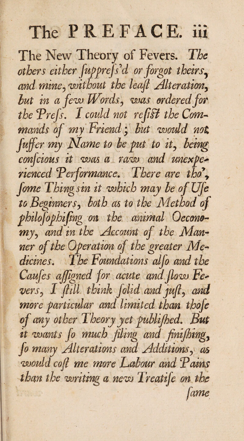 The New Theory of Fevers. The others either fugprejs’d or forgot theirs, and mine, 'without the leaf Alteration, hut in a few Words., was ordered for the Prefs. 1 could not refiFt the Com- mands of my Friend; but woidd not fuffer my Flame to be put to it, being confcious it was a raw and unexpe- rienced ‘Performance. There are tho*y fome Thingsin it which may be ofUfe to Beginners, both as to the Method oj philofofhifmg on the animal 0econo¬ my, and in the Account of the Man¬ ner of the Operation of the greater Me¬ dicines. The Foundations alfo and the Caufes affgned for acute and flow Fe¬ vers, I f ill think folid and jufl, and more particular and limited than thofe of any other Theory yet publifhed. But it wants fo much filing and finifhing, fo many Alterations and Additions, as would cofi me more Labour and Pains than the writing a new Treatife on the