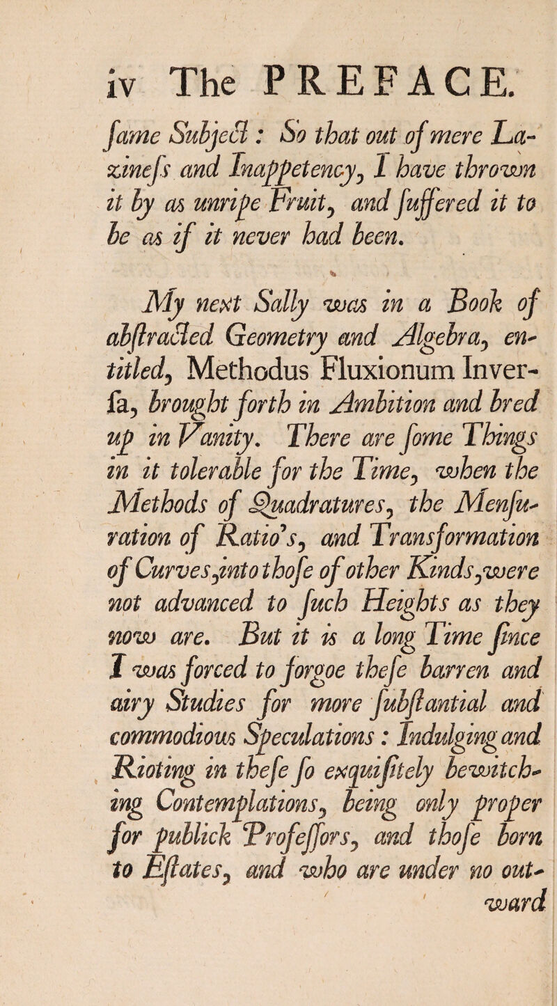 fame Subjett: So that out of mere La- zinejs and Inappetency, 1 have thrown it by as unripe Fruit, and fuffered it to be at if it never had been. ]\ly next Sally was in a Book of abftracled Geometry and Algebra, en- titled, Methodus Fluxionum Inver- fa, brought forth in Ambition and bred up in Fanity. There are fome Things m it tolerable for the Time, when the Methods of Quadratures, the Menfu- ration of Ratio's, and Transformation of Curves,into thofe of other Kinds,were not advanced to fuch Heights as they now are. But it is a long Time fnce J was forced to forgoe thefe barren and airy Studies for more fubfiantial and commodious Speculations: Indulging and Rioting in thefe fo exquiftely bewitch¬ ing Contemplations, being only proper for publick ‘Profeffors, and thofe bom to Eflates, and who are under no out- / ward /