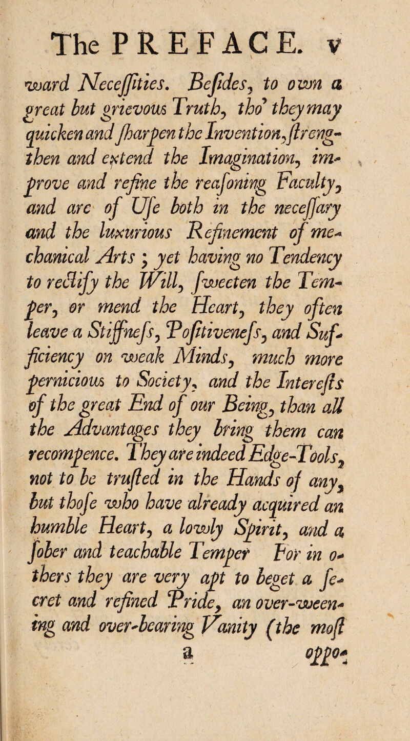 The PREFACE, v ward. Ncccfifities. Befldes, to own a great but grievous Truths tho they may quicken and Jharfen the Invention,fireng- then and extend the Imagination, ini' prove and refine the reafoning Faculty, and arc of Ufe both in the neceffary and the Insurious Refinement of me¬ chanical Arts ; yet having no Tendency to redify the Will, fweeten the Tem¬ per, or mend the Heart, they often leave a Stiffnefs, Tofitivenefs, and Suf¬ ficiency on weak Minds, much more pernicious to Society, and the Interefts of the great End of our Being, than all the Advantages they bring them can recommence. They are indeed Edge-Tools, not to be trufied in the Hands of any, but thofe who have already acquired an humble Heart, a lowly Spirit, and a fob er and teachable Temper lor tn o- thers they are very aft to beget a fe- cret and refined 5Pride, an over-ween¬ ing and over-bearing Vanity fthe mofl a oppo*