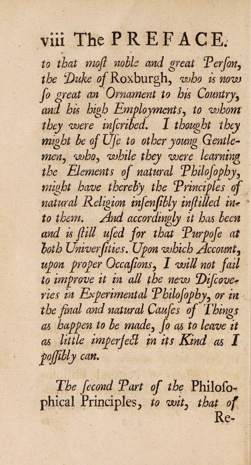 * i to that mofi noils and great Perfon, the lDuke of Roxburgh, who is now fo great an Ornament to his Country, and his high Employments, to whom they were infcribed. I thought they might be of Ufe to other young Gentle- men, who, while they were learning the Elements of natural Philofopby, might have thereby the Principles of natural Religion infenfibly infilled in* • to them. And accordingly it has been and is fill ufed for that Purpofe at both Univerfities. Upon which Account, upon proper Occafions, I will not fail to improve it in all the new Difcove* vies in Experimental Philofophy, or in the final and natural Caufes of Things as happen to be made, fo as to leave it as little imperjeH in its Kind as I poffilly can. The fecond Part of the Philofo- phical Principles, to wit, that of Re-