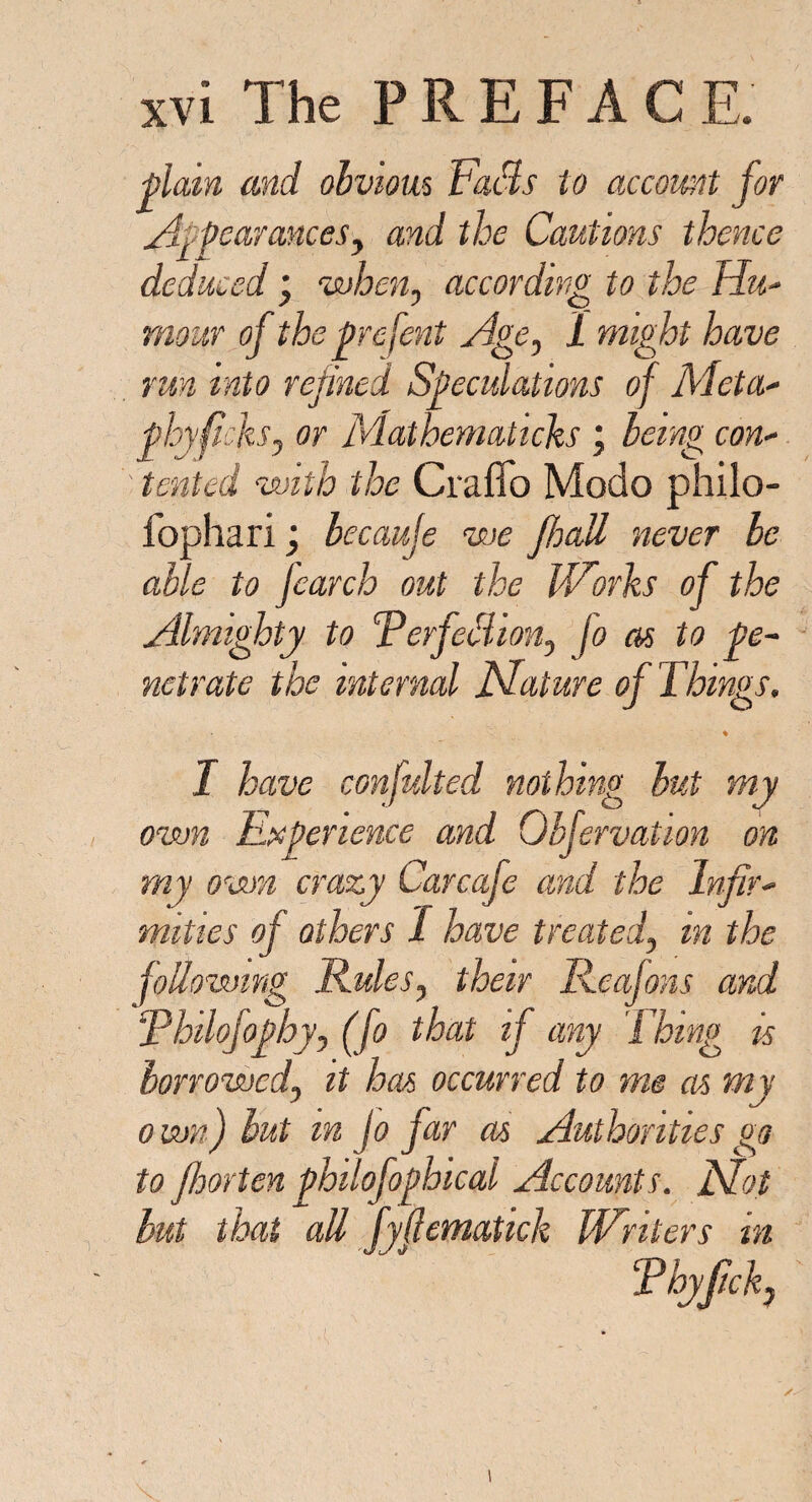 pi am and obvious Fads to account for Appearances, and the Cautions thence deduced ; when, according to the Hu¬ mour of the prefent Age, 1 might have run into repined Speculations of Meta- phyficks, or Mathematicks; being con¬ tented with the Craffo Modo philo- fophari; becauje we jhatt never be able to Jcarch out the Works of the Almighty to FerfetSion, Jo as to pe¬ netrate the internal filature of Things. I have confidted nothing but my own Experience and Obfervation on my own crazy Carcafe and the Infir¬ mities of others I have treated, in the following Rules, their Rcafons and Rhilofophy, (fo that if any Thing is borrowed, it has occurred to me as my own) but m Jo Jar as Authorities go to Jhorten philofophical Accounts, fifiot but that all fyjlematick Writers in t