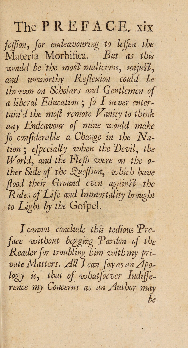 f The PREFACE, xix feffion, for endeavouring to leffen the Materia Morbifica. But as this would be the moB malicious, unjuB, and unworthy Reflexion could be thrown on Scholars and Gentlemen of a liberal Education j fo I never enter- taind the mojl remote Vanity to think any Endeavour of mine would make fo conflderahle a Change m the tion ■ ehecially when the Devil, the World, and the Elefh were on the o- ther Side of the Quefhon, which have flood their Ground even again B the Rules of Life and immortality brought to Light by the Goipel. I cannot conclude this tedious pre¬ face without begging Rardon of the Reader for troubling him with my pri¬ vate Matters. All 1 can fay as an Ago- logy is, that of whatfoever Indiffe¬ rence my Concerns as an Author may be