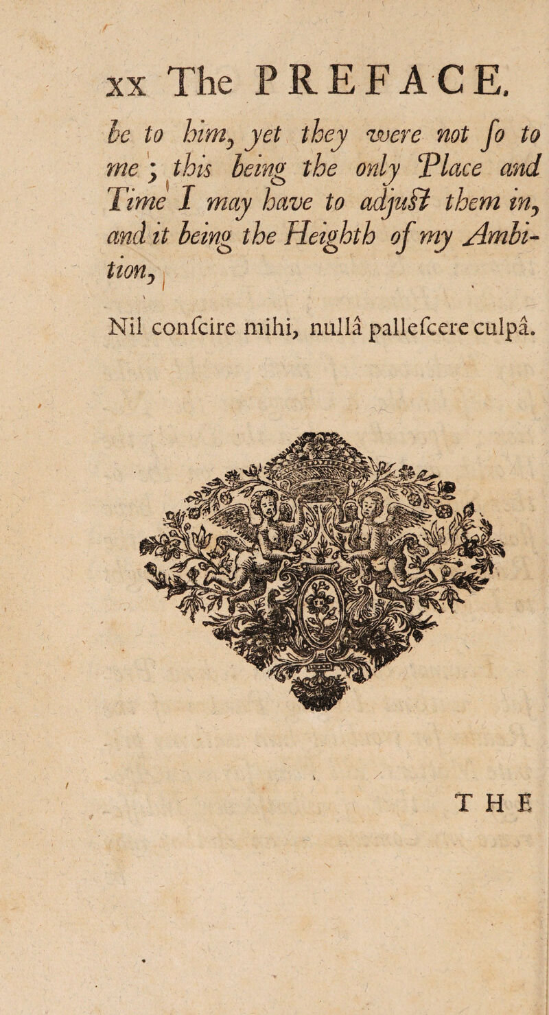 r xx The PREFACE. be to him, yet they ‘were not fo to me; this being the only 'Place and Time 1 may have to adjuff them tn, and it being the Hetghth of my Ambi¬ tion, ■ \ Nil confcire mihi> nulla pallefcere culpa. »' I * / * / THE
