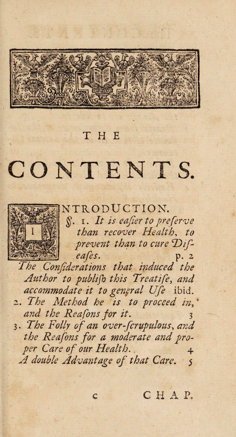 CONTENTS. INTRODUCTION. §. i. It is eafter to preferve than recover Health, to prevent than to cure T)if cafes. p. 2 The Considerations that induced the Author to publish this Treatife, and accommodate it to general Ufe ibid. 2. The Method he is to proceed in> * and the Reafons for it. 3 3. The Folly of an over-fcrufmlous, and the Reafons for a moderate and pro¬ per Care of our Health,. 4 A double Advantage of that Care. 5 c CHAP