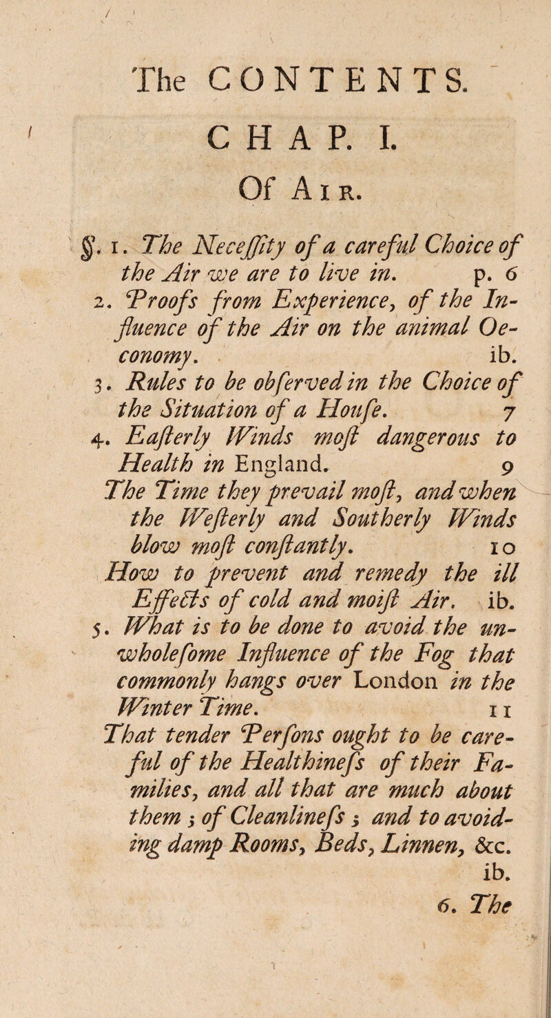 / ' rs The CONTENTS. \ CHAP. I. Of Air. §< i. The NeceJJity of a careful Choice of the Air we are to live in. p. 6 2. 5Proofs from Experience, of the In¬ fluence of the Air on the animal Oe- conomy. ib. 3. Rules to be obferved in the Choice of the Situation of a Houfe. 7 4. Eafterly Winds moft dangerous to Health in England. 9 The Time they prevail moft, and when the Wefterly and Southerly Winds blow moft conftantly. 10 How to prevent and remedy the ill EjfeSls of cold and moift Air. ib. 5. What is to be done to avoid the un¬ whole fome Influence of the Fog that commonly hangs over London in the Winter Time. x x That tender Ferfons ought to be care¬ ful of the Healthinefs of their Fa¬ milies, and alt that are much about them 3 of Cleanlinefs 3 and to avoid¬ ing damp Rooms, Beds, Linnen, See. ib. 6. The