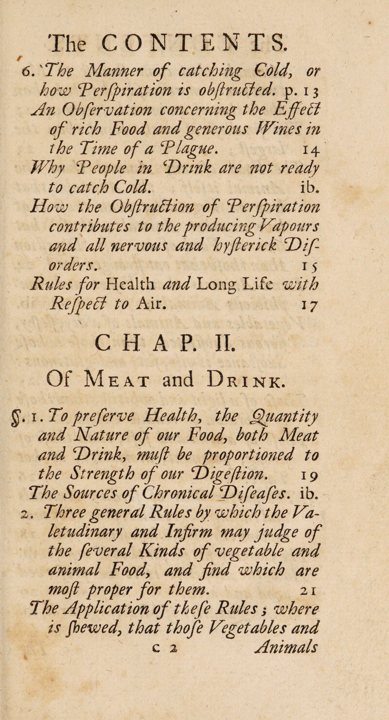 / 6. The Manner of catching Cold, or how Perfpiration is obftruEted. p. 13 An Qbfervation concerning the EjfePt of rich Food and generous Wines in the Time of a Plague. 14 Why People in \Drink are not ready to catch Cold. ib. How the ObftruPtion of Perfpiration contributes to the producing Vapours and all nervous and hyfierick cDif orders. 15 Rules for Health and Long Life with Refpetd to Air. 17 \ CHAP. II. Of Meat and Drink. J1.1. To preferve Health, the Quantity and Nature of our Food, both Meat and TDrink, mufl be proportioned to the Strength of our cDigeJlion. 19 The Sources of Chronical jDifeafes. ib. 2. Three general Rules by which the Va¬ letudinary and Infirm may judge of the feveral Kinds of vegetable and animal Food, and find which are mofi proper for them. 21 The Application of thefe Rules 3 where is fhewed, that thofe Vegetables and