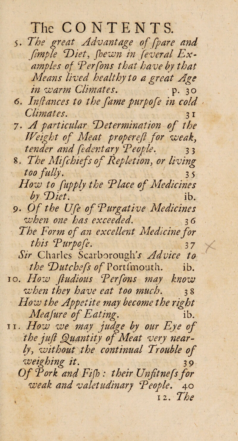 5. The great Advantage of [pare and fimple Diet, fhewn in feveral Ex¬ amples of Perfons that ha ve by that Means lived healthy to a great Age in warm Climates. p. 30 6. Inftances to the fame purpofe in cold Climates. 3 r 7. A particular 'Determination of the Weight of Meat proper eft for weak, tender and fedentary People. 3 3 S. The Mifchiefs of Repletion, or living too fully. 35 Ho w to fupply the Place of Medicines by Diet. ( ib. 9. Of the Ufe of Purgative Medicines when one has exceeded. 3 6 The Form of an excellent Medicine for this Purpofe. 37 Sir Charles Scarborough^ Advice to the T)utchefs ofPoxtiinouth. ib. 10. Ho w ftudious Perfons may know when they have eat too much. 3 8 Ho w the Appetite may become the right Meafure of Eating. ib. 11. How we may judge by our Eye of the juft (Quantity of Meat very near¬ ly, without the continual Trouble of weighmg it. 39 Of Pork and Fifh : their Unfitnefs for weak and valetudinary People. 40 12. The