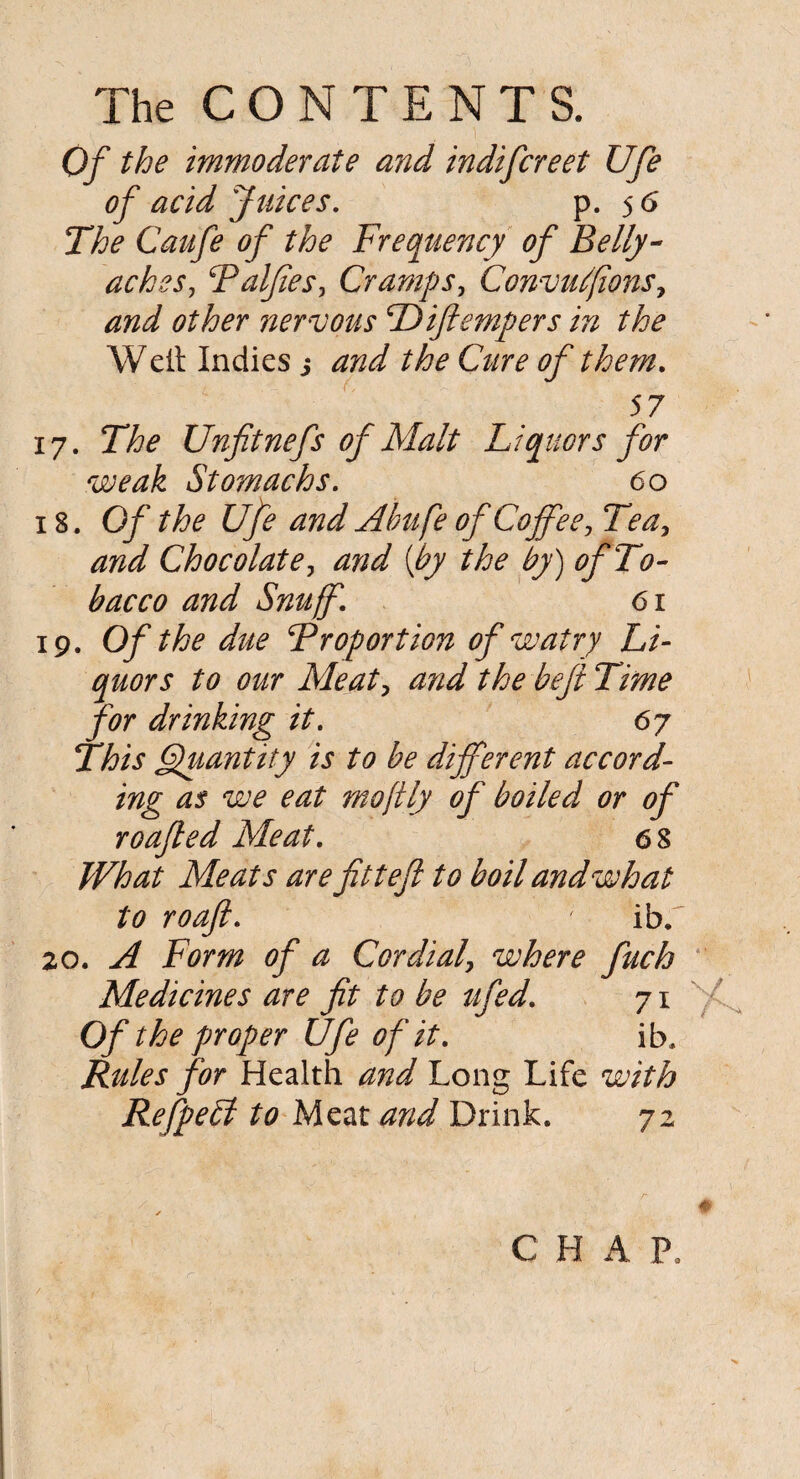 Of the immoderate and indifcreet Ufe of acid Juices. p. 56 The Caufe of the Frequency of Belly¬ aches, Palfies, Cramps, Convufions, *3^ nervous Difiempers in the Weil Indies j Cure of them. 57 17. The Unfitnefs of Malt Liquors for weak Stomachs. 60 18. Of the Ufe and Abu fe of Coffee, Tea, and Chocolate, (£7 the by) of To¬ bacco and Snuff. 61 19. Of the due Proportion ofwatry Li¬ quors to our Meat, the beft Time for drinking it. 67 This Quantity is to be different accord¬ ing as we eat moftly of boiled or of roafled Meat. 68 What Meats are fittefi to boil and what to roaft. ' ib.' 20. A Form of a Cordial, where fiuch Medicines are fit to be ttfed. 71 Of the proper Ufe of it. ib. Rules for Health and Long Life with Refpebl to Meat and Drink. 72 C H A P.