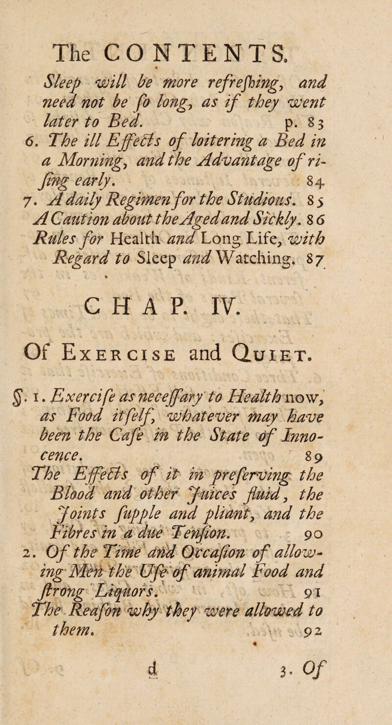 Sleep will be more refreshing, and need not be fo long, as if they went later to Bed. p. 83 6. The ill Ejfetls of loitering a Bed in a Morning, and the Advantage of ri- Jing early. 84 7. A daily Regimen for the Studious. 85 A Caution about the Aged and Sickly. 8 6 Rules for Health and Long Life, with Regard to Sleep and Watching, 87 • . < * CHAP. IV. Of Exercise and Quiet. i. Exercife as necejfary to Health now, as Food itfelf whatever may have been the Cafe in the State frf Inno¬ cence. 89 The E feBs of it m preferring the Blood and other Juices fluid, the Joints fupple and pliant, and the Fibres in a due Tenfion. 90 2. Of the Time arid Occaflon of allo w¬ ing Men the Ufe of animal Food and ftrong Liquors. 91 The Reafon why they were allowed to them. v- 92 « 4 3 • Of