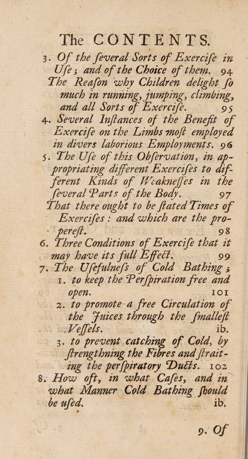 * L ' 3. Of the feveral Sorts of Exercife in Ufe s and of the Choice of them, 94 The Reafon why Children delight fo much in running, jumping, climbings and all Sorts of Exercife. 95 4. Several Infiances of the Benefit of Exercife on the Limbs Tnoft employed in divers laborious Employments. 96 5. The Ufe of this Obfervation, in ap¬ propriating different Exercifes to dif¬ ferent Kinds of Weakneffes in the fever al Tarts of the Body. 97 That there ought to be flated Times of Exercifes: and which are the pro- * per eft. 9% 6. Three Conditions of Exercife that it may have its full Effe£l. 99 7. The Ufefulnefs of Cold Bathing > 1. to keep the Terfpiration free and open. 1 o r 2. to promote a free Circulation of the Juices through the fmallefi .Veffels. iba 3. to prevent catching of Cold, by Jlrengthning the Fibres andfir ait- ing the perfpiratory cDu£ls. 102 8. How oft, in what Cafes, and in what Manner Cold Bathing Jhould be ufed. T ib. 9. of 7