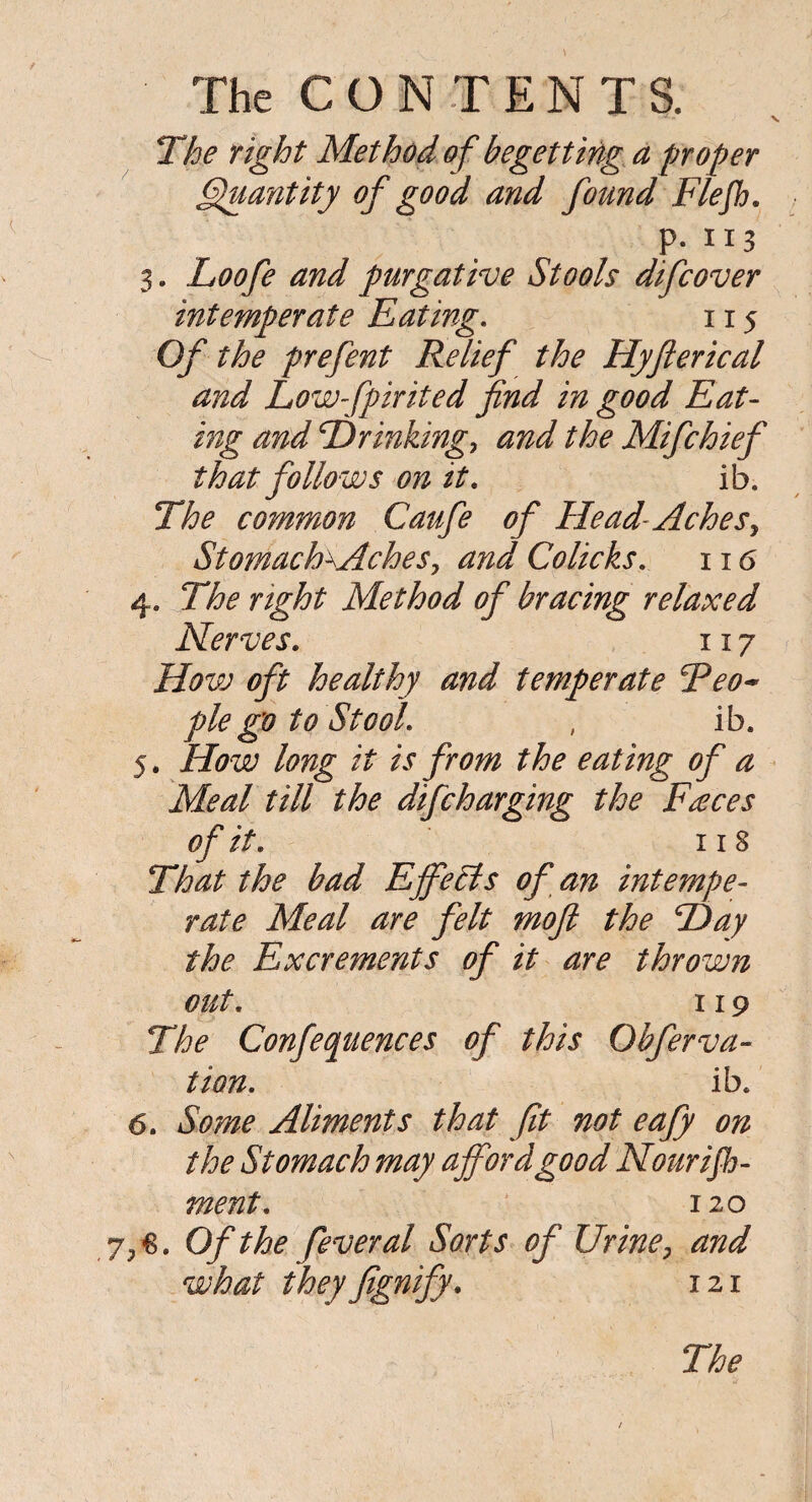 V The right Method of begetting a proper Quantity of good and found Flejh. P- 113 3. Loofe and purgative Stools difcover intemperate Eating. 115 Of the prefent Relief the Hyfterical and Lowfpirited find in good Eat- ing and Drinking, and the Mifchief that follows on it. ib. The common Caufe of Head-Aches, StomacEAches, and Colicks. 116 4. The right Method of bracing relaxed Nerves. 1x7 How oft healthy and temperate Teo-* pie go to Stool. , ib. 5. How long it is from the eating of a Meal till the difcharging the Faces of it. 118 That the bad Efife Els of an intempe¬ rate Meal are felt moft the Day the Excrements of it are thrown out. 119 The Confequences of this Qbferva- tion. ib. 6. Some Aliments that fit not eafy on the Stomach may afford good Nourish¬ ment. 120 Of the fever al Sorts of Urine, and what theyfignify. 121