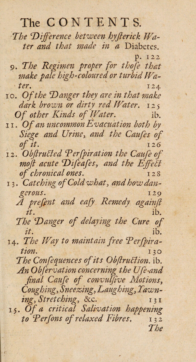 The ‘Difference between hyfterick Wa¬ ter and that made in a Diabetes, p. 122 9. The Regimen proper for thofe that make pale high-coloured or turbid Wa- ter. 124 10. Of the Danger they are in that make dark brown or dirty red Water. 125 Of other Kinds of Water, ib. 11. Of an uncommon Evacuation both by Siege and Urine, and the Caufes of of it, 12 6 12. ObftruBed Terfpiration the Caufe of mofi acute Difeafes, and the Effect of chronical ones, 12 8 13. Catching of Cold what, and how dan¬ gerous, 129 A prefimt and eafy Remedy againft it, ib. The Danger of delaying the Cure of it, ib. 14. The Way to maintain free Derfpira- tion, 13 o The Confequences of its ObflruElion. ib. An Obfervation concerning the Ufe*and final Caufe of convulfive Motions, Coughing, Sneezing.> Laughing, Yawn¬ ing, Stretching, &c. 131 15. Of a critical Salivation happening to Ter fans of relaxed Fibres, 132