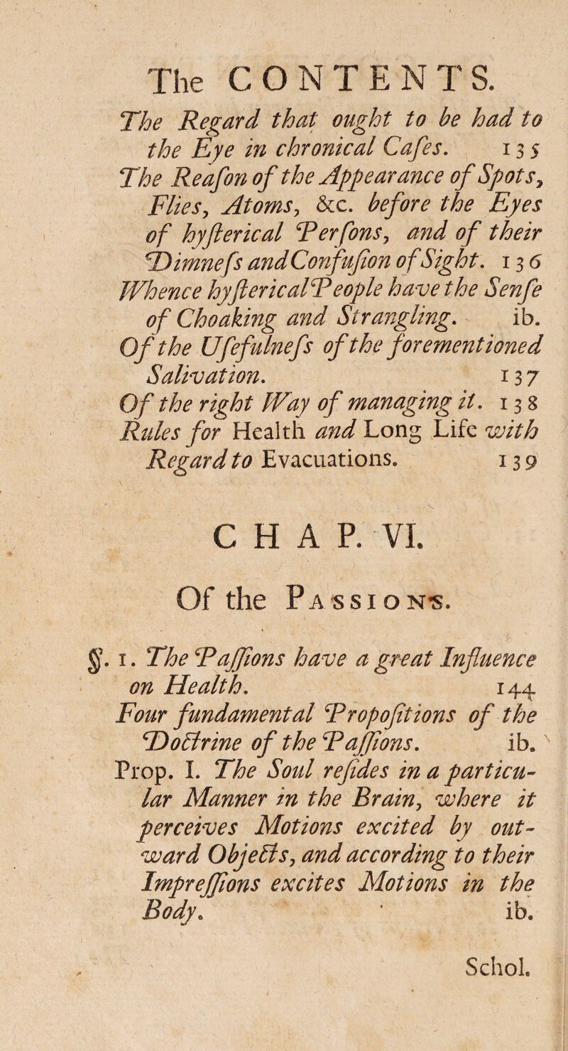 The Regard that ought to be had to the Eye in chronical Cafes. 13 j The Reafon of the Appearance of Spots, Flies, Atoms, &c. before the Eyes of hyflerical ‘Perforts, and of their TDimnefs andConfufion of Sight. 13 <5 Whence hyftericalPeople ha ve the Senfe of Choaking and Strangling. ib. Of the Ufefulnefs oftheforementioned Salivation. 137 Of the right Way of managing it. 13 8 Rules for Health and Long Life with Regard to Evacuations. 139 CHAP. VI. Of the Passions §. 1. The Fajflons have a great Influence on Health. 144 Four fundamental Fropofitions of the HoEtrine of the Fajftons. ib.N Prop. I. The Soul refides in a particu¬ lar Manner in the Brain, where it perceives Motions excited by out¬ ward ObjeEis, and according to their Imprejflons excites Motions in the Body. * ib. Schol.
