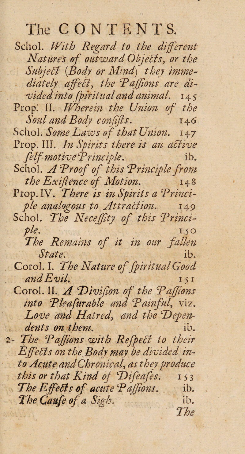 Schol. With Regard to the different Natures of outward Objects, or the Subject {Body or Mind) they imme¬ diately affeB, the Paffons are di¬ vided into fpiritual and animal. 145 Prop: II. Wherein the Union of the Soul and Body conffts. 146 Schol. Some Laws of that Union, 147 Prop. III. In Spirits there is an aBive felf motive Principle. ib. Schol. A Proof of this Principle from the Ex fence of Motion. 148 Prop. IV. There is in Spirits a Princi¬ ple analogous to AttraBion. 149 Schol. The Necejfty of this Princi¬ ple. 150 The Remains of it in our fallen State. ib. Corol. I. The Nature of fpiritual Good and Evil. 151 Corol. II. A Divifion of the Paffims into Pie a fur able and Painful, viz. Love and Hatred\ and the Depen¬ dents on them. ib. 2- The Pajfons with RefpeB to their EffeBs on the Body may be divided in¬ to Acute and Chronical as they produce this or that Kind of Difeafes. 153 The EffeBs of acute Paffons. ib. The Caufe of a Sigh. ib.