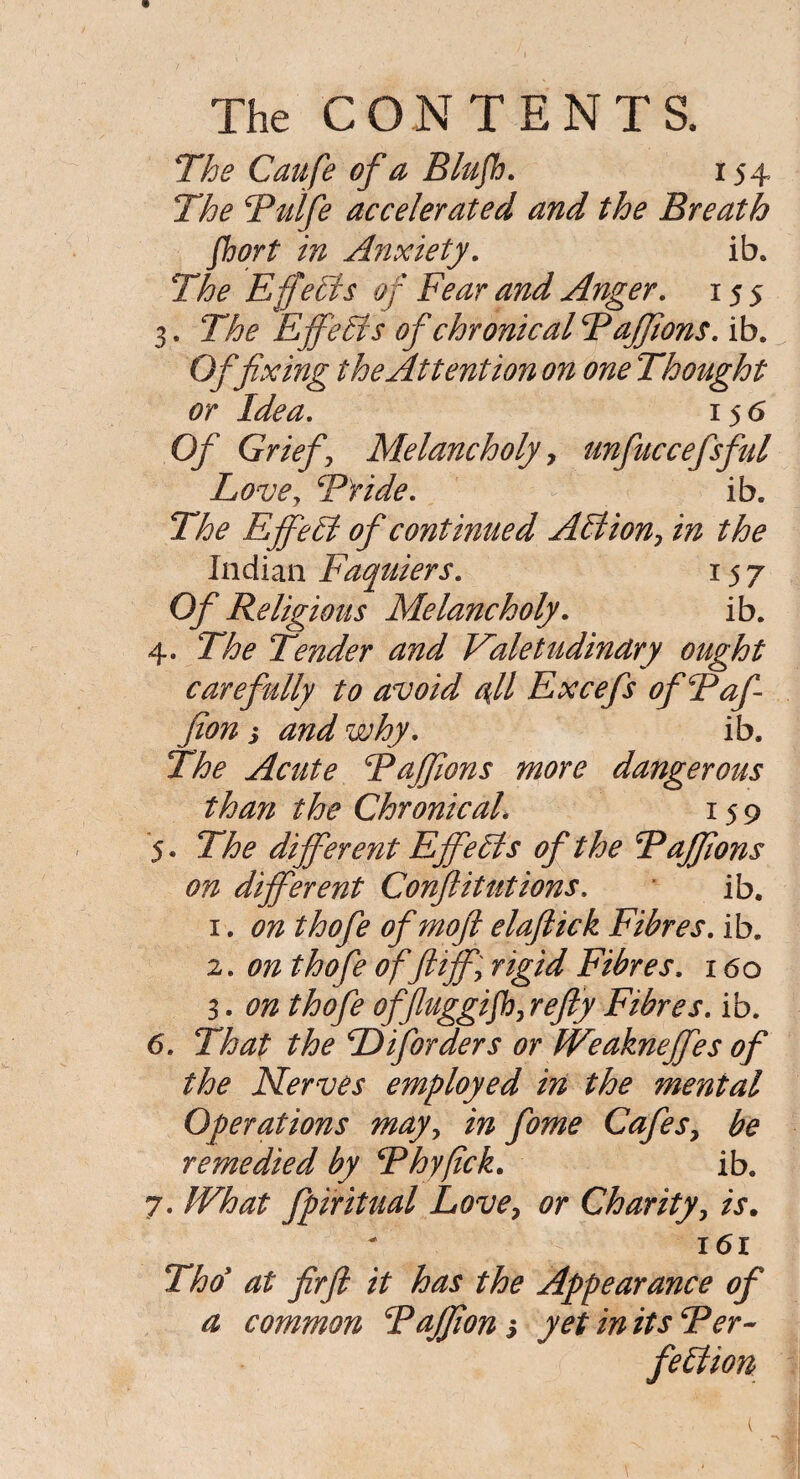 The CONTENTS. The Caufe of a Blufh. 154 The Rulfe accelerated and the Breath fhort in Anxiety. ib. The Effects of Fear and Anger. 155 3. The EffeHs of chronical Raffions. ib. Of fixing the Attention on one Thought or Idea. 15 6 Of Griefy Melancholy, unfuccefsful Lovey Bride. ib. The EfifeH of continued AH ion? in the Indian Faquiers. 157 Of Religious Melancholy. ib. 4. The Tender and Valetudinary ought carefully to avoid all Excefs ofBafi fion s and why. ib. The Acute Raffions more dangerous than the Chronical. 159 5. The different EffeHs of the Raffions on different Confutations. * ib. 1. 072 ^0/0 ofmoft elaftick Fibres, ib. 2. 072 ^0/0 of ft iffy rigid Fibres. 160 3. 072 thofe offluggijhy re fly Fibres, ib. 6. That the Diforders or Weakneffes of the Nerves employed in the mental Operations mayy in fome Cafes, be remedied by Rhyfick. ib. 7. What fpiritual Love, or Charity, is. 161 Tho at firfl it has the Appearance of a common Rafflon 3 yet in its Ber~ feffion (