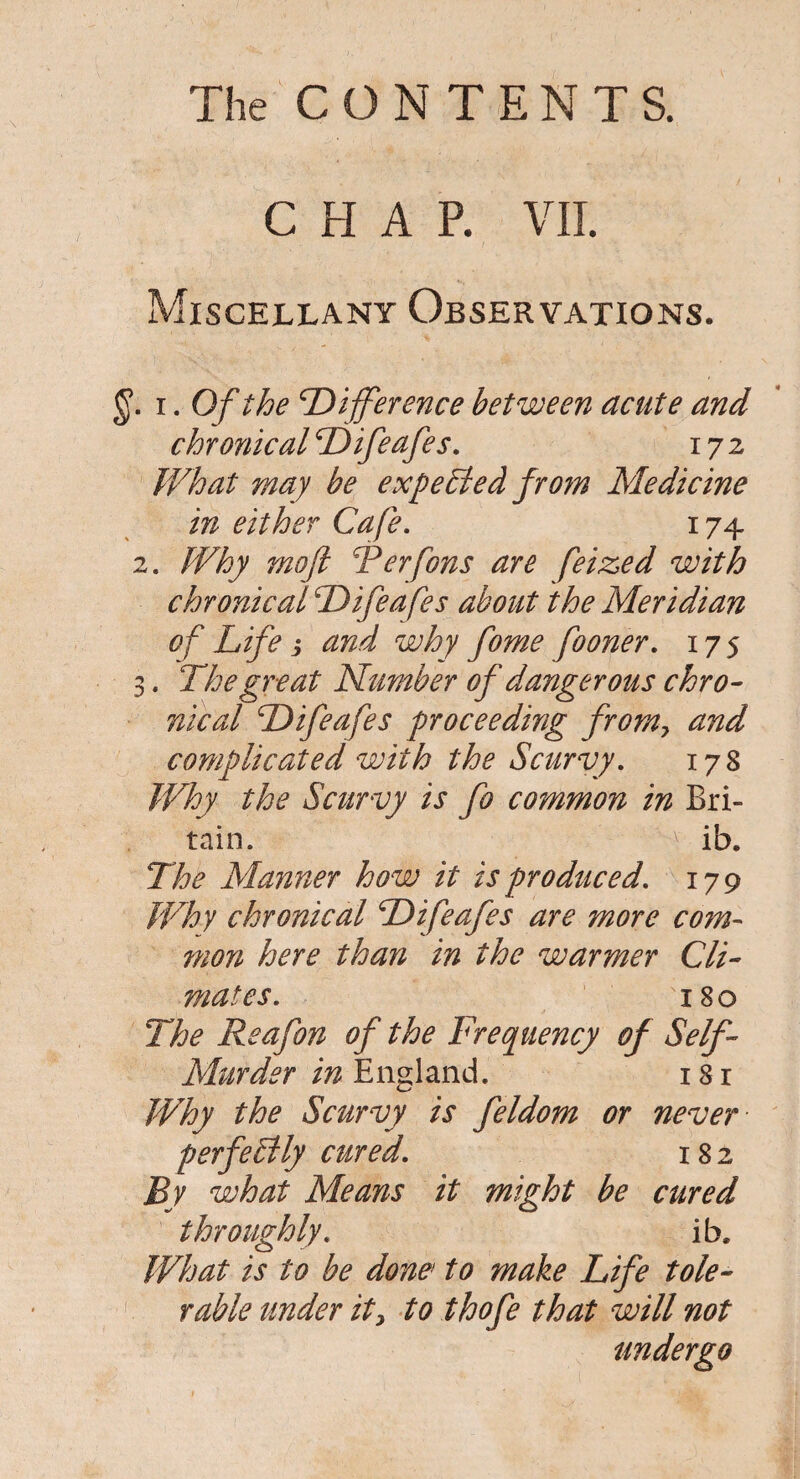 CHAP. VII. Miscellany Observations. §. i. Of the ’Difference between acute and chronical Difeafes. 172 What may be expected from Medicine in either Cafe. 174 2. Why moft Terfons are feiz,ed with chronical Difea fes about the Meridian of Life i and why fome fooner. 175 3. The great Number of dangerous chro¬ nical Difeafes proceeding from, and complicated with the Scurvy. 178 Why the Scurvy is fo common in Bri¬ tain. v ib. The Manner how it is produced. 179 Why chronical Difeafes are more com¬ mon here than in the warmer Cli¬ mates. 180 The Reafon of the Frequency of Self- Murder in England. 18 r Why the Scurvy is feldom or never perfectly cured. 182 By what Means it might be cured throughly. ib. What is to be done' to make Life tole¬ rable under it, to thofe that will not undergo
