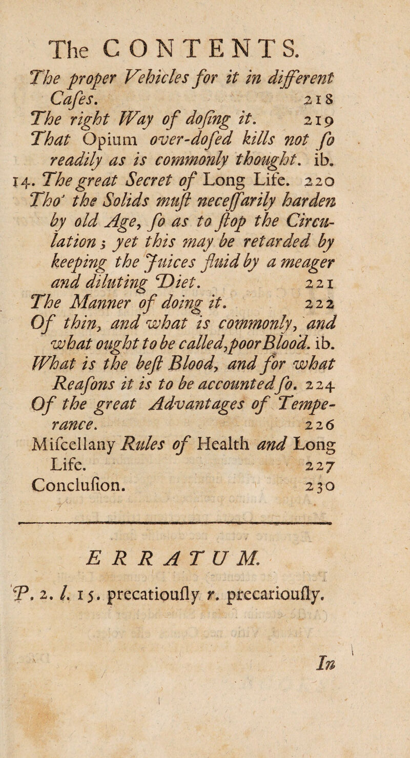 The proper Vehicles for it in different Cafes. 218 The right Way of doping it. 219 That Opium over-dofed kills not fo readily as is commonly thought. ib. 14. The great Secret of Long Life. 220 ThoJ the Solids muft neceffarily harden by old Age, fo as to flop the Circu¬ lation ; yet this may be retarded by keeping the Juices fluid by a meager and diluting Diet. 221 The Manner of doing it. 222 Of thiny and what is commonly, and what ought to be called\ poor Blood, ib. What is the beft Blood, and for what Reafons it is to be accountedfo. 224 Of the great Advantages of Tempe¬ rance. 22 6 Mifcellany Rules of Health and Long Life. 227 Conclufion. 230 ERRATUM. R. 2. /. 15. precatiouily r. precarioufly. In