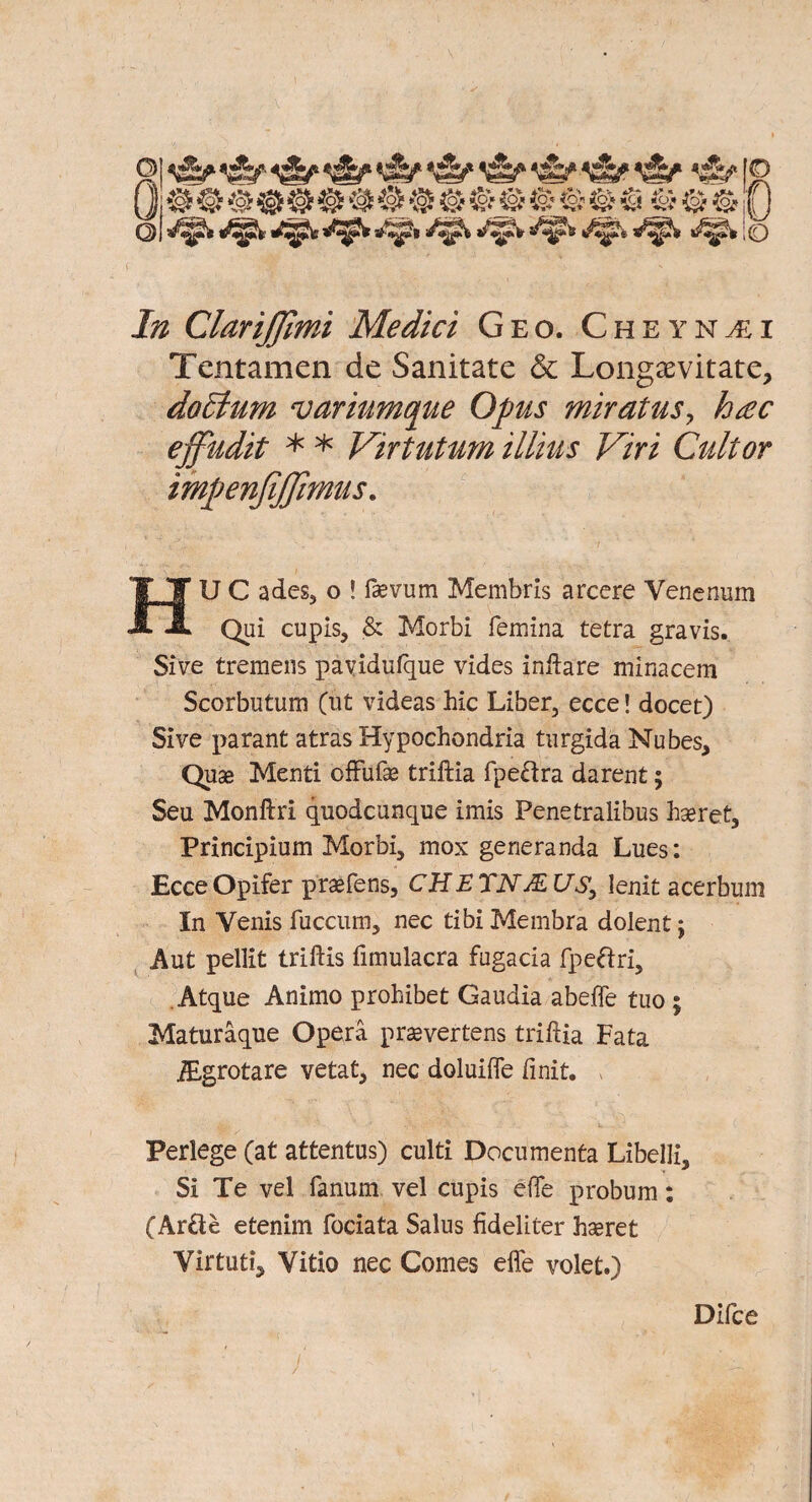In ClariJJlmi Medici Geo. Cheyn^i Tentamen de Sanitate & Longaevitate, doffium variumque Opus miratus, hac ejfudit * * Virtutum illius Viri Cult or impenfijjimus. , ' **■ ’ * . *’*■'. ’ ' 7 HUC ades, o ! fcevum Membris arcere Venenum Qui cupis, & Morbi femina tetra gravis. Sive tremens payidufque vides inftare minacem Scorbutum Cut videas hie Liber, ecce! docet) Sive parant atras Hypochondria turgida Nubes, Quse Menti offufse triftia fpe&ra darent; Seu Monftri quodcunque imis Penetralibus hseret, Principium Morbi, mox generanda Lues: EcceOpifer prasfens, CHETNJEUs, lenit acerbum In Venis fuccum, nec tibi Membra dolent j Aut pellit triftis fimulacra fugacia fpeftri, Atque Animo prohibet Gaudia abeffe tuo ; Maturaque Opera prasvertens triftia Fata iEgrotare vetat, nec doluifte finit. Perlege (at attentus) culti Documenta Libelli, Si Te vel fanum vel cupis efte probum: (Ar£ie etenim fociata Salus fideliter hseret Yirtuti^ Vitio nec Comes effe volet.) Difce