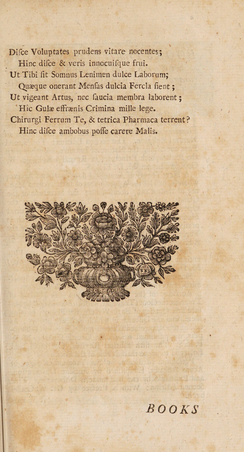 Difce Voluptates prudens vitare nocentes; Hinc difce & veris innocuifque frui. Ut Tibi fit Somnus Lenimen dulce Laborum; Quaeque onerant Menfas dulcia Fercla fient; Ut vigeant Artus, nec faucia membra laborent; Hie Gu\x efFraenis Crimina mille lege. Chirurgi Ferrnm Te, & tetrica Pharmaca terrent? Hinc difce ambobus pofie carere Malis. BOOKS