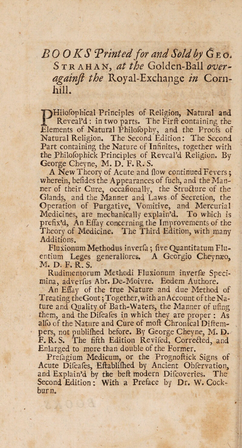 BOOKS 5P Tinted for and Sold by (jEd. Str ahaNj at the Golden-Ball over* againft the Royal-Exchange in Corn- hill. ; PHiiofophical Principles of Religion, Natural and Reveal’d : in two parts. The Firft containing the .Elements of Natural Philofophy, and the Proofs of Natural Religion. The Second Edition: The Second Part containing the Nature of Infinites, together with the Philofophick Principles of Reveal’d Religion. By George Cheyne, M. D. F. R. S. A New Theory of Acute and flow continued Fevers; wherein, befidesthe Appearances of fuch, and the Man¬ ner of their Cure, occafionally, the Structure of the Glands, and the Manner and Laws of Secretion, the Operation of Purgative, Vomitive, and Mercurial Medicines, are mechanically explain’d. To which is prefix’d, An Effay concerning the Improvements of the Theory of Medicine. The Third Edition, with many Additions. Fluxionum Methodus inverfa; five Quantitatum Flu- entium Leges generaliores. A Georgio Cheyna?o, M. D. F. R. S. Rudimentorum Methodi Fluxionum inverfe Speci- mina, adverfus Abr. De-Moivre. Eodem Authore. An Eflay of the true Nature and due Method of Treating theGout \ Together, with an Account of the Na¬ ture and Quality of Bath-Waters, the Manner of ufing them, and the Difeafes in which they are proper : As alfo of the Nature and Cure of moft Chronical Diftem- pers, not publifhed before. By George Cheyne, M. D. F. R. S. The fifth Edition Revifed, Corre&ed, and Enlarged to more than double of the Former. Prefagium Medicum, or the Prognoftick Signs of Acute Difeafes, Eftablilhed by Ancient Obfervation, and Explain’d by the belt modern Difcoveries. The Second Edition: With a Preface by Dr. Wr. Cock- bur n.