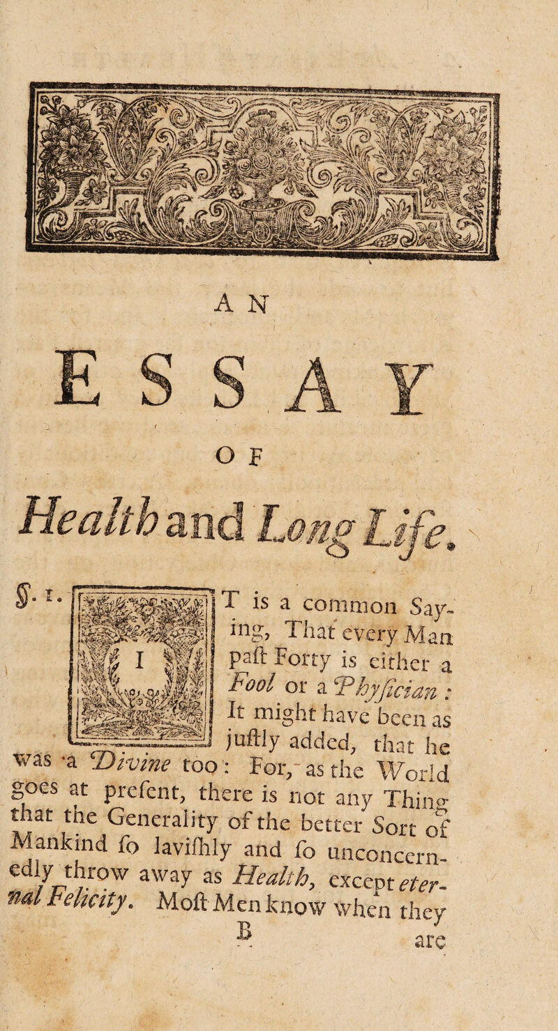 A N T is a coni moil Say¬ ing, That every Man paft Forty is either a Fool or a 5P,hyjicidn : It might have been as juftly added, that he • For,-as the World goes at prefent, there is not any Thino- that the Generality of the better Sort of Mankind fo laviflily and fo unconcern- ediy throw away as Health, exceptor nd Felicity, Moft Men know when they ® are was *a cDivine too