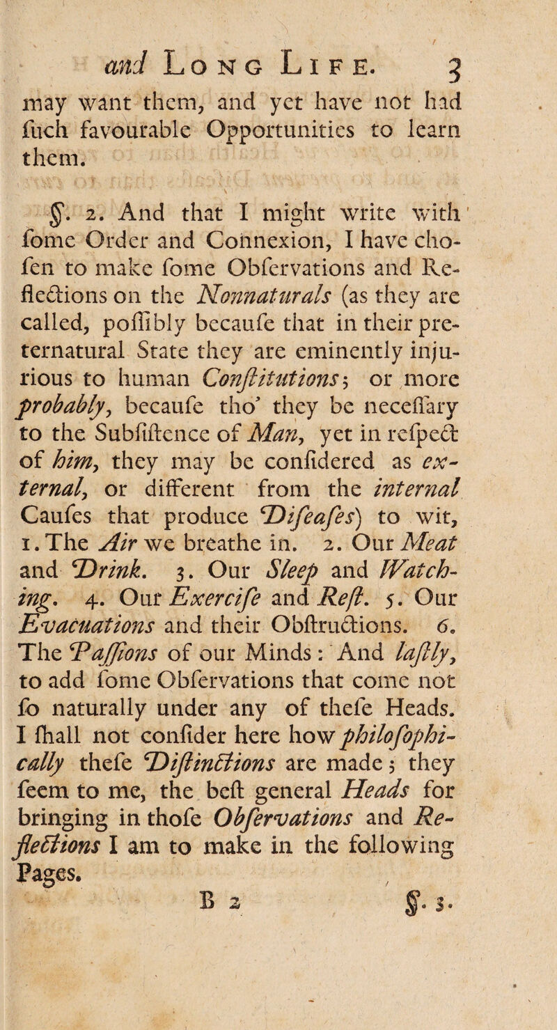 may want them, and yet have not had fuch favourable Opportunities to learn them. §. 2. And that I might write with' fome Order and Connexion, I have cho- fen to make fome Obfervations and Re¬ flexions on the Nonnaturals (as they are called, poflibly becaufe that in their pre¬ ternatural State they are eminently inju¬ rious to human Confutations5 or more probably, becaufe tho they be neceffary to the Subfiftence of Man, yet in refpeft of him, they may be confidered as ex¬ ternal, or different from the internal Caufes that produce Difeafes) to wit, 1. The Air we breathe in. 2. Our Meat and 'Drink. 3. Our Sleep and Watch¬ ing. 4. Our Exercife and Reft. 5. Our Evacuations and their Obftrudions. 6. The TaJJions of our Minds : And laftly, to add fome Obfervations that come not fo naturally under any of thefe Heads. I fhall not confider here how philosophi¬ cally thefe DiflinElions are made 5 they feem to me, the befl: general Heads for bringing in thofe Obfervations and Re¬ flexions I am to make in the following Pages. B 2 §. $.