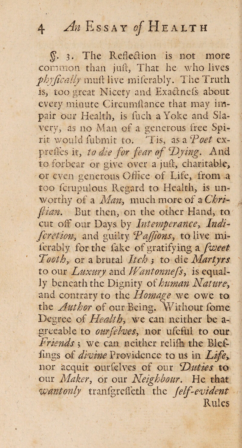 §. 3. The RefiefHon is not more common than juft, That he who lives fhyfically muft live miferably. The Truth is, too great Nicety and Exa&nefs about every minute Circumftance that may im¬ pair our Health, is fuch a Yoke and Sla¬ very, as no Man of a generous free Spi¬ rit would iubmit to. Tis, as a ‘Poet ex- preffes it, to die for fear of Dying. And to forbear or give over a juft, charitable, or even generous Office of Life, from a too fcrupulous Regard to Health, is un¬ worthy of a Man, much more of a Chri- flim, But then, on the other Hand, to cut off our Days by Intemperance, Indi- feretion, and guilty FaJJions, to live mi¬ ferably for the fake of gratifying a fweet Tooth, or a brutal Itch s to die Martyrs to our Luxury and JVantonnefs, is equal¬ ly beneath the Dignity of human Nature, and contrary to the Homage we owe to the Author of our Being. Without feme Degree of Health, we can neither be a- greeable to ourfelves, nor ufeful to our Friends; we can neither reliffi the Blef- fmgs of divine Providence to us in Life, nor acquit ourfelves of our Duties to our Maker, or our Neighbour. He that Wantonly tranfgrefleth the (elf-evident Rules